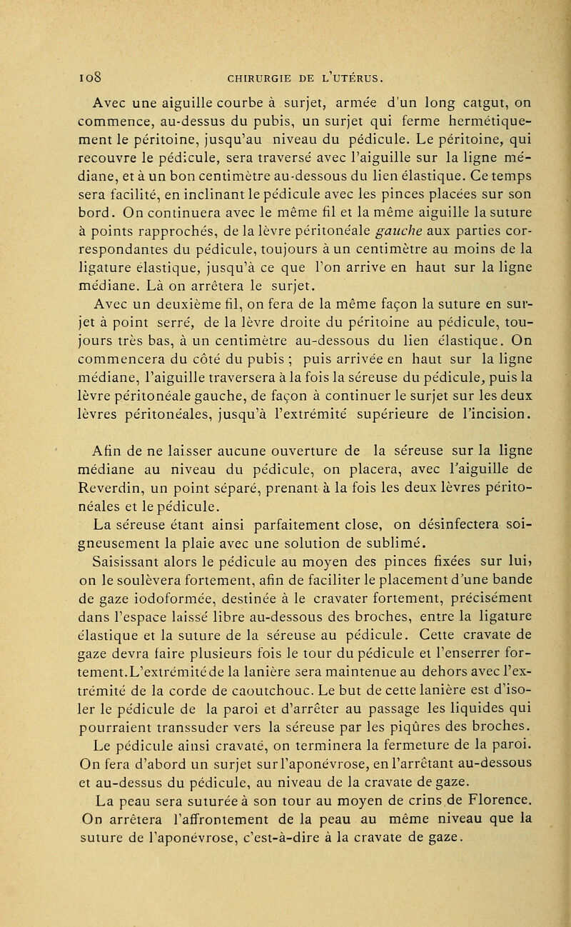 Avec une aiguille courbe à surjet, armée d'un long catgut, on commence, au-dessus du pubis, un surjet qui ferme hermétique- ment le péritoine, jusqu'au niveau du pédicule. Le péritoine, qui recouvre le pédicule, sera traversé avec l'aiguille sur la ligne mé- diane, et à un bon centimètre au-dessous du lien élastique. Ce temps sera facilité, en inclinant le pédicule avec les pinces placées sur son bord. On continuera avec le même fil et la même aiguille la suture à points rapprochés, de la lèvre péritonéale gauche aux parties cor- respondantes du pédicule, toujours à un centimètre au moins de la ligature élastique, jusqu'à ce que l'on arrive en haut sur la ligne médiane. Là on arrêtera le surjet. Avec un deuxième fil, on fera de la même façon la suture en sur- jet à point serré, de la lèvre droite du péritoine au pédicule, tou- jours très bas, à un centimètre au-dessous du lien élastique. On commencera du côté du pubis ; puis arrivée en haut sur la ligne médiane, l'aiguille traversera à la fois la séreuse du pédicule, puis la lèvre péritonéale gauche, de façon à continuer le surjet sur les deux lèvres péritonéales, jusqu'à l'extrémité supérieure de l'incision. Afin de ne laisser aucune ouverture de la séreuse sur la ligne médiane au niveau du pédicule, on placera, avec l'aiguille de Reverdin, un point séparé, prenant à la fois les deux lèvres périto- néales et le pédicule. La séreuse étant ainsi parfaitement close, on désinfectera soi- gneusement la plaie avec une solution de sublimé. Saisissant alors le pédicule au moyen des pinces fixées sur lui» on le soulèvera fortement, afin de faciliter le placement d'une bande de gaze iodoformée, destinée à le cravater fortement, précisément dans l'espace laissé libre au-dessous des broches, entre la ligature élastique et la suture de la séreuse au pédicule. Cette cravate de gaze devra faire plusieurs fois le tour du pédicule et l'enserrer for- tement.L'extrémité de la lanière sera maintenue au dehors avec l'ex- trémité de la corde de caoutchouc. Le but de cette lanière est d'iso- ler le pédicule de la paroi et d'arrêter au passage les liquides qui pourraient transsuder vers la séreuse par les piqûres des broches. Le pédicule ainsi cravaté, on terminera la fermeture de la paroi. On fera d'abord un surjet sur l'aponévrose, en l'arrêtant au-dessous et au-dessus du pédicule, au niveau de la cravate de gaze. La peau sera suturée à son tour au moyen de crins de Florence. On arrêtera l'affrontement de la peau au même niveau que la suture de l'aponévrose, c'est-à-dire à la cravate de gaze.