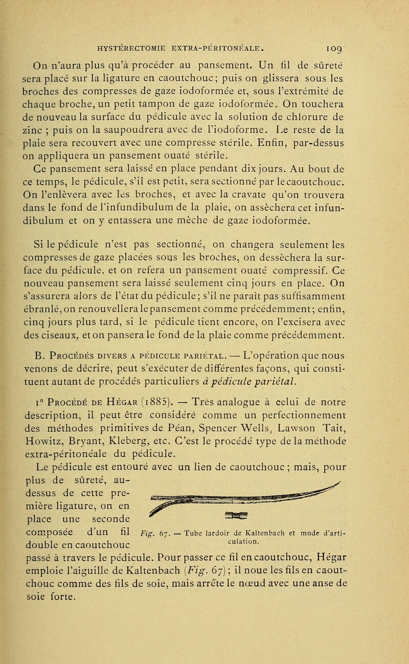 On n'aura plus qu'à procéder au pansement. Un fil de sûreté sera placé sur la ligature en caoutchouc; puis on glissera sous les broches des compresses de gaze iodoformée et, sous l'extrémité de chaque broche, un petit tampon de gaze iodoformée. On touchera de nouveau la surface du pédicule avec la solution de chlorure de zinc ; puis on la saupoudrera avec de l'iodoforme. Le reste de la plaie sera recouvert avec une compresse stérile. Enfin, par-dessus on appliquera un pansement ouaté stérile. Ce pansement sera laissé en place pendant dix jours. Au bout de ce temps, le pédicule, s'il est petit, sera sectionné par le caoutchouc. On l'enlèvera avec les broches, et avec la cravate qu'on trouvera dans le fond de 1 infundibulum de la plaie, on asséchera cet infun- dibulum et on y entassera une mèche de gaze iodoformée. Si le pédicule n'est pas sectionné, on changera seulement les compresses de gaze placées sous les broches, on desséchera la sur- face du pédicule, et on refera un pansement ouaté compressif. Ce nouveau pansement sera laissé seulement cinq jours en place. On s'assurera alors de l'état du pédicule ; s'il ne paraît pas suffisamment ébranlé,on renouvelleralepansement comme précédemment; enfin, cinq jours plus tard, si le pédicule tient encore, on l'excisera avec des ciseaux, et on pansera le fond de la plaie comme précédemment. B. Procédés divers a pédicule pariétal. — L'opération que nous venons de décrire, peut s'exécuter de différentes façons, qui consti- tuent autant de procédés particuliers à pédicule pariétal. i° Procédé de Hégar (i885). — Très analogue à celui de notre description, il peut être considéré comme un perfectionnement des méthodes primitives de Péan, Spencer Wells, Lawson Tait, Howitz, Bryant, Kleberg, etc. C'est le procédé type de la méthode extra-péritonéale du pédicule. Le pédicule est entouré avec un lien de caoutchouc ; mais, pour plus de sûreté, au- dessus de cette pre- mière ligature, on en place une seconde Composée d'un fil Fig. 67. — Tube lardoir de Kaltenbach et mode d'arti- double en caoutchouc cuiation. passé à travers le pédicule. Pour passer ce fil en caoutchouc, Hégar emploie l'aiguille de Kaltenbach [Fig. 6j) ; il noue les fils en caout- chouc comme des fils de soie, mais arrête le nœud avec une anse de soie forte.