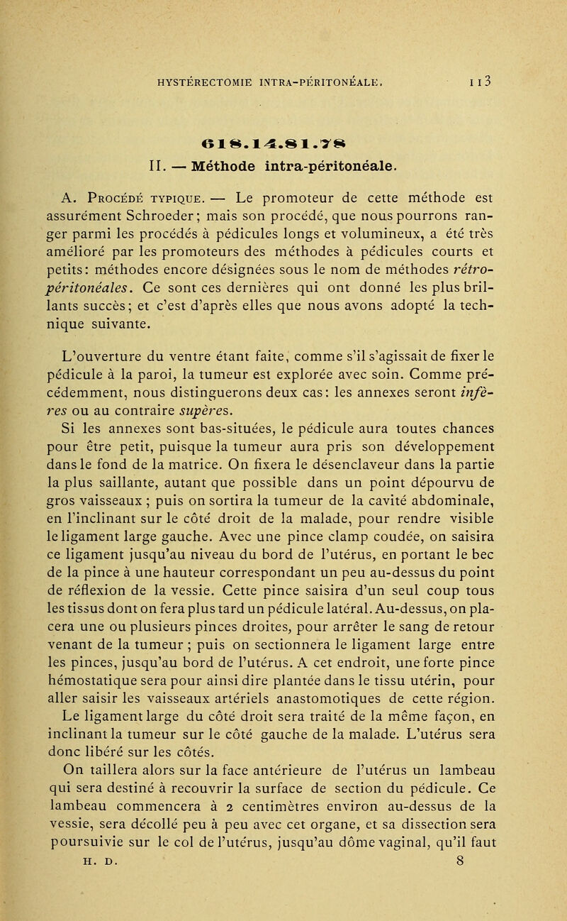 II. — Méthode intra-péritonéale. A. Procédé typique. — Le promoteur de cette méthode est assurément Schroeder; mais son procédé, que nous pourrons ran- ger parmi les procédés à pédicules longs et volumineux, a été très amélioré par les promoteurs des méthodes à pédicules courts et petits: méthodes encore désignées sous le nom de méthodes rétro- péritonéales. Ce sont ces dernières qui ont donné les plus bril- lants succès; et c'est d'après elles que nous avons adopté la tech- nique suivante. L'ouverture du ventre étant faite, comme s'il s'agissait de fixer le pédicule à la paroi, la tumeur est explorée avec soin. Comme pré- cédemment, nous distinguerons deux cas: les annexes seront infè- res ou au contraire supères. Si les annexes sont bas-situées, le pédicule aura toutes chances pour être petit, puisque la tumeur aura pris son développement dans le fond de la matrice. On fixera le désenclaveur dans la partie la plus saillante, autant que possible dans un point dépourvu de gros vaisseaux ; puis on sortira la tumeur de la cavité abdominale, en l'inclinant sur le côté droit de la malade, pour rendre visible le ligament large gauche. Avec une pince clamp coudée, on saisira ce ligament jusqu'au niveau du bord de l'utérus, en portant le bec de la pince à une hauteur correspondant un peu au-dessus du point de réflexion de la vessie. Cette pince saisira d'un seul coup tous les tissus dont on fera plus tard un pédicule latéral. Au-dessus, on pla- cera une ou plusieurs pinces droites, pour arrêter le sang de retour venant de la tumeur ; puis on sectionnera le ligament large entre les pinces, jusqu'au bord de l'utérus. A cet endroit, une forte pince hémostatique sera pour ainsi dire plantée dans le tissu utérin, pour aller saisir les vaisseaux artériels anastomotiques de cette région. Le ligament large du côté droit sera traité de la même façon, en inclinant la tumeur sur le côté gauche de la malade. L'utérus sera donc libéré sur les côtés. On taillera alors sur la face antérieure de l'utérus un lambeau qui sera destiné à recouvrir la surface de section du pédicule. Ce lambeau commencera à 2 centimètres environ au-dessus de la vessie, sera décollé peu à peu avec cet organe, et sa dissection sera poursuivie sur le col de l'utérus, jusqu'au dôme vaginal, qu'il faut