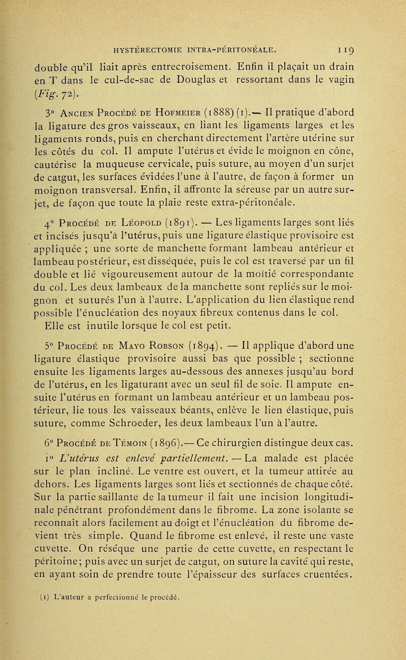 double qu'il liait après entrecroisement. Enfin il plaçait un drain en T dans le cul-de-sac de Douglas et ressortant dans le vagin {Fig. 72). 3° Ancien Procédé de Hofmeier (1888) (i).— Il pratique d'abord la ligature des gros vaisseaux, en liant les ligaments larges et les ligaments ronds, puis en cherchant directement l'artère ute'rine sur les côtés du col. Il ampute l'utérus et évide le moignon en cône, cautérise la muqueuse cervicale, puis suture, au moyen d'un surjet de catgut, les surfaces évidées l'une à l'autre, de façon à former un moignon transversal. Enfin, il affronte la séreuse par un autre sur- jet, de façon que toute la plaie reste extra-péritonéale. 40 Procédé de Léopold (1891). — Les ligaments larges sont liés et incisés jusqu'à l'utérus, puis une ligature élastique provisoire est appliquée ; une sorte de manchette formant lambeau antérieur et lambeau postérieur, est disséquée, puis le col est traversé par un fil double et lié vigoureusement autour de la moitié correspondante du col. Les deux lambeaux de la manchette sont repliés sur le moi- gnon et suturés l'un à l'autre. L'application du lien élastique rend possible l'énucléation des noyaux fibreux contenus dans le col. Elle est inutile lorsque le col est petit. 5° Procédé de Mayo Robson (1894). — Il applique d'abord une ligature élastique provisoire aussi bas que possible ; sectionne ensuite les ligaments larges au-dessous des annexes jusqu'au bord de l'utérus, en les ligaturant avec un seul fil de soie. Il ampute en- suite l'utérus en formant un lambeau antérieur et un lambeau pos- térieur, lie tous les vaisseaux béants, enlève le lien élastique, puis suture, comme Schroeder, les deux lambeaux l'un à l'autre. 6° Procédé de Témoin ( 1896).— Ce chirurgien distingue deux cas. i° L'utérus est enlevé partiellement. — La malade est placée sur le plan incliné. Le ventre est ouvert, et la tumeur attirée au dehors. Les ligaments larges sont liés et sectionnés de chaque côté. Sur la partie saillante de la tumeur il fait une incision longitudi- nale pénétrant profondément dans le fibrome. La zone isolante se reconnaît alors facilement au doigt et l'énucléation du fibrome de- vient très simple. Quand le fibrome est enlevé, il reste une vaste cuvette. On résèque une partie de cette cuvette, en respectant le péritoine; puis avec un surjet de catgut, on suture la cavité qui reste, en ayant soin de prendre toute l'épaisseur des surfaces cruentées. (1) L'auteur a perfectionné le procédé.