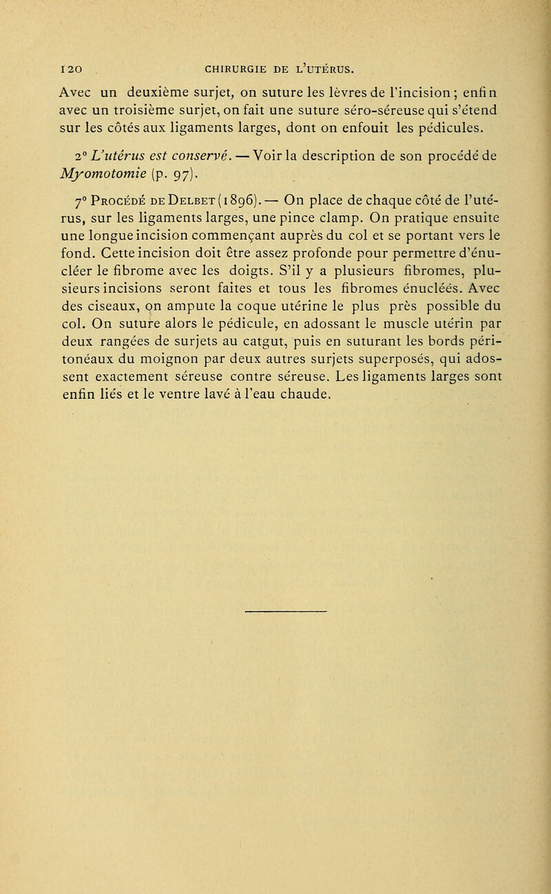 Avec un deuxième surjet, on suture les lèvres de l'incision; enfin avec un troisième surjet, on fait une suture séro-séreuse qui s'e'tend sur les côtés aux ligaments larges, dont on enfouit les pédicules. 2° L'utérus est conservé. — Voir la description de son procédé de Myomotomie (p. 97). 70 Procédé deDelbet(i896).— On place de chaque côté de l'uté- rus, sur les ligaments larges, une pince clamp. On pratique ensuite une longue incision commençant auprès du col et se portant vers le fond. Cette incision doit être assez profonde pour permettre d'énu- cléer le fibrome avec les doigts. S'il y a plusieurs fibromes, plu- sieurs incisions seront faites et tous les fibromes énucléés. Avec des ciseaux, on ampute la coque utérine le plus près possible du col. On suture alors le pédicule, en adossant le muscle utérin par deux rangées de surjets au catgut, puis en suturant les bords péri- tonéaux du moignon par deux autres surjets superposés, qui ados- sent exactement séreuse contre séreuse. Les ligaments larges sont enfin liés et le ventre lavé à l'eau chaude.