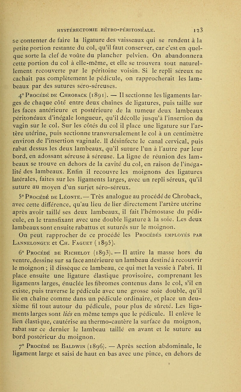 se contenter de faire la ligature des vaisseaux qui se rendent à la petite portion restante du col, qu'il faut conserver, car c'est en quel- que sorte la clef de voûte du plancher pelvien. On abandonnera cette portion du col à elle-même, et elle se trouvera tout naturel- lement recouverte par le péritoine voisin. Si le repli séreux ne cachait pas complètement le pédicule, on rapprocherait les lam- beaux par des sutures séro-séreuses. 4° Procédé de Chroback (189 i). — Il sectionne les ligaments lar- ges de chaque côté entre deux chaînes de ligatures, puis taille sur les faces antérieure et postérieure de la tumeur deux lambeaux péritonéaux d'inégale longueur, qu'il décolle jusqu'à l'insertion du vagin sur le col. Sur les côtés du col il place une ligature sur l'ar- tère utérine, puis sectionne transversalement le col à un centimètre environ de l'insertion vaginale. 11 désinfecte le canal cervical, puis rabat dessus les deux lambeaux, qu'il suture l'un à l'autre par leur bord, en adossant séreuse à séreuse. La ligne de réunion des lam- beaux se trouve en dehors de la cavité du col, en raison de l'inéga- lité des lambeaux. Enfin il recouvre les moignons des ligatures latérales, faites sur les ligaments larges, avec un repli séreux, qu'il suture au moyen d'un surjet séro-séreux. 5° Procédé de Léonte. — Très analogue au procédé de Chroback, avec cette différence, qu'au lieu de lier directement l'artère utérine après avoir taillé ses deux lambeaux, il fait l'hémostase du pédi- cule, en le transfixant avec une double ligature à la soie. Les deux lambeaux sont ensuite rabattus et suturés sur le moignon. On peut rapprocher de ce procédé les Procédés employés par Lannelongue et Ch. Faguet ( 1895). 6° Procédé de Richelot (1893). — Il attire la masse hors du ventre, dessine sur sa face antérieure un lambeau destiné à recouvrir le moignon ; il dissèque ce lambeau, ce qui met la vessie à l'abri. Il place ensuite une ligature élastique provisoire, comprenant les ligaments larges, énuclée les fibromes contenus dans le col, s'il en existe, puis traverse le pédicule avec une grosse soie double, qu'il lie en chaîne comme dans un pédicule ordinaire, et place un deu- xième fil tout autour du pédicule, pour plus de sûreté. Les liga- ments larges sont liés en même temps que le pédicule. Il enlève le lien élastique, cautérise au thermo-cautère la surface du moignon, rabat sur ce dernier le lambeau taillé en avant et le suture au bord postérieur du moignon. 70 Procédé de Baldwin (1896). —Après section abdominale, le ligament large et saisi de haut en bas avec une pince, en dehors de