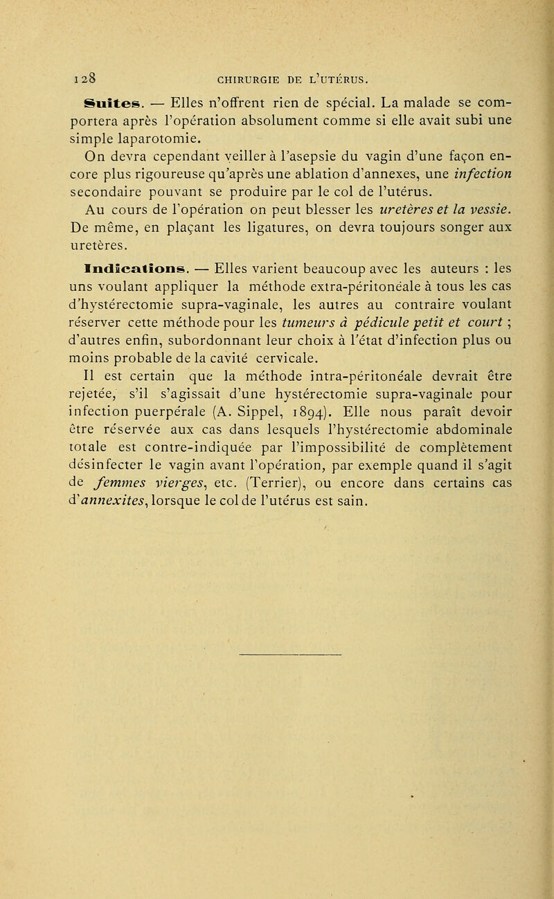 Suites. — Elles n'offrent rien de spécial. La malade se com- portera après l'opération absolument comme si elle avait subi une simple laparotomie. On devra cependant veillera l'asepsie du vagin d'une façon en- core plus rigoureuse qu'après une ablation d'annexés, une infection secondaire pouvant se produire par le col de l'utérus. Au cours de l'opération on peut blesser les uretères et la vessie. De même, en plaçant les ligatures, on devra toujours songer aux uretères. Indications. — Elles varient beaucoup avec les auteurs : les uns voulant appliquer la méthode extra-péritonéale à tous les cas d'hystérectomie supra-vaginale, les autres au contraire voulant réserver cette méthode pour les tumeurs à pédicule petit et court ; d'autres enfin, subordonnant leur choix à l'état d'infection plus ou moins probable de la cavité cervicale. Il est certain que la méthode intra-péritonéale devrait être rejetée, s'il s'agissait d'une hystérectomie supra-vaginale pour infection puerpérale (A. Sippel, 1894). Elle nous paraît devoir être réservée aux cas dans lesquels l'hystérectomie abdominale totale est contre-indiquée par l'impossibilité de complètement désinfecter le vagin avant l'opération, par exemple quand il s'agit de femmes vierges, etc. (Terrier), ou encore dans certains cas d'annexites, lorsque le col de l'utérus est sain.