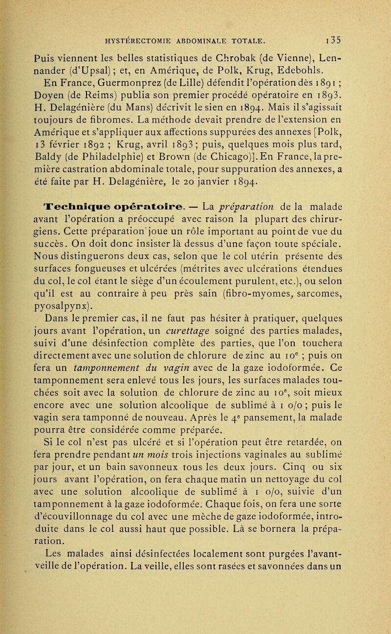 Puis viennent les belles statistiques de Chrobak (de Vienne), Len- nander (d'Upsal) ; et, en Amérique, de Polk, Krug, Edebohls. En France, Guermonprez (de Lille) défendit l'opération dès 18g i ; Doyen (de Reims) publia son premier procédé opératoire en 1893. H. Delagénière (du Mans) décrivit le sien en 1894. Mais il s'agissait toujours de fibromes. La méthode devait prendre de l'extension en Amérique et s'appliquer aux affections suppurées des annexes [Polk, i3 février 1892 ; Krug, avril 1893; puis, quelques mois plus tard, Baldy (de Philadelphie) et Brown (de Chicago)].En France, lapre- mière castration abdominale totale, pour suppuration des annexes, a été faite par H. Delagénière, le 20 janvier 1894. Technique opératoire. — La préparation de la malade avant l'opération a préoccupé avec raison la plupart des chirur- giens. Cette préparation joue un rôle important au point de vue du succès. On doit donc insister là dessus d'une façon toute spéciale. Nous distinguerons deux cas, selon que le col utérin présente des surfaces fongueuses et ulcérées (métrites avec ulcérations étendues du col, le col étant le siège d'un écoulement purulent, etc.), ou selon qu'il est au contraire à peu près sain (fibro-myomes, sarcomes, pyosalpynx). Dans le premier cas, il ne faut pas hésiter à pratiquer, quelques jours avant l'opération, un curettage soigné des parties malades, suivi d'une désinfection complète des parties, que l'on touchera directement avec une solution de chlorure dezinc au 10e ; puis on fera un tamponnement du vagin avec de la gaze iodoformée. Ce tamponnement sera enlevé tous les jours, les surfaces malades tou- chées soit avec la solution de chlorure de zinc au 10e, soit mieux encore avec une solution alcoolique de sublimé à 1 0/0 ; puis le vagin sera tamponné de nouveau. Après le 4e pansement, la malade pourra être considérée comme préparée. Si le col n'est pas ulcéré et si l'opération peut être retardée, on fera prendre pendant un mois trois injections vaginales au sublimé par jour, et un bain savonneux tous les deux jours. Cinq ou six jours avant l'opération, on fera chaque matin un nettoyage du col avec une solution alcoolique de sublimé à 1 0/0, suivie d'un tamponnement à la gaze iodoformée. Chaque fois, on fera une sorte d'écouvillonnage du col avec une mèche de gaze iodoformée, intro- duite dans le col aussi haut que possible. Là se bornera la prépa- ration. Les malades ainsi désinfectées localement sont purgées l'avant- veille de l'opération. La veille, elles sont rasées et savonnées dans un