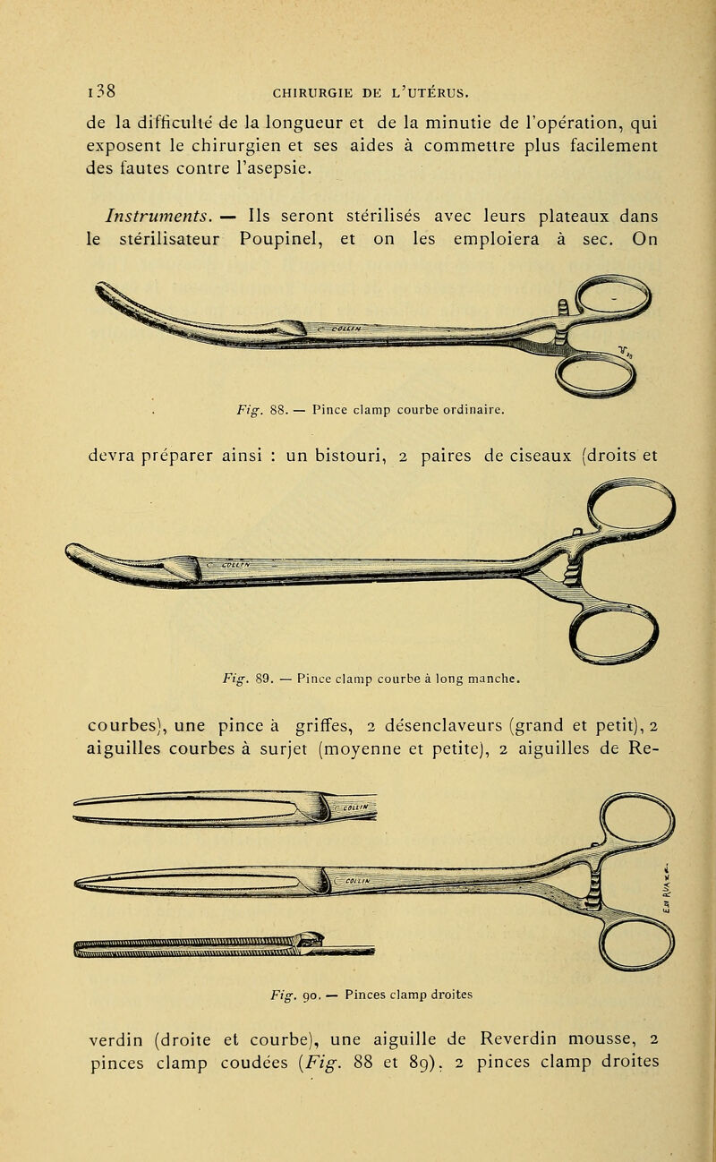 de la difficulté de la longueur et de la minutie de l'opération, qui exposent le chirurgien et ses aides à commettre plus facilement des fautes contre l'asepsie. Instruments. — Ils seront stérilisés avec leurs plateaux dans le stérilisateur Poupinel, et on les emploiera à sec. On Fig. 88. — Pince clamp courbe ordinaire. devra préparer ainsi : un bistouri, 2 paires de ciseaux (droits et Fig. 89. — Pince clamp courbe à long manche. courbes), une pince à griffes, 2 désenclaveurs (grand et petit), 2 aiguilles courbes à surjet (moyenne et petite), 2 aiguilles de Re- Fig. 90. — Pinces clamp droites verdin (droite et courbe), une aiguille de Reverdin mousse, 2 pinces clamp coudées [Fig. 88 et 89). 2 pinces clamp droites