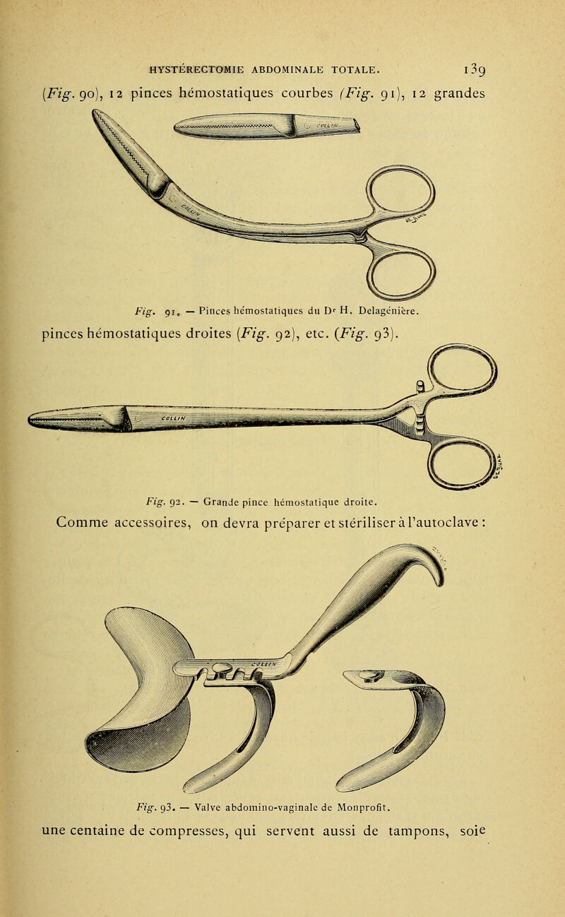 (Fig. 90), 12 pinces hémostatiques courbes (Fig. 91), 12 grandes Fig. 91, — Pinces hémostatiques du Dr H. Delagénière. pinces hémostatiques droites (-F/g-. 92), etc. {Fig. 93). F«g-. 92. — Grande pince hémostatique droite. Comme accessoires, on devra préparer et stériliser à l'autoclave : Fig. 93. — Valve abdomino-vaginale de Monprofit. une centaine de compresses, qui servent aussi de tampons, soie