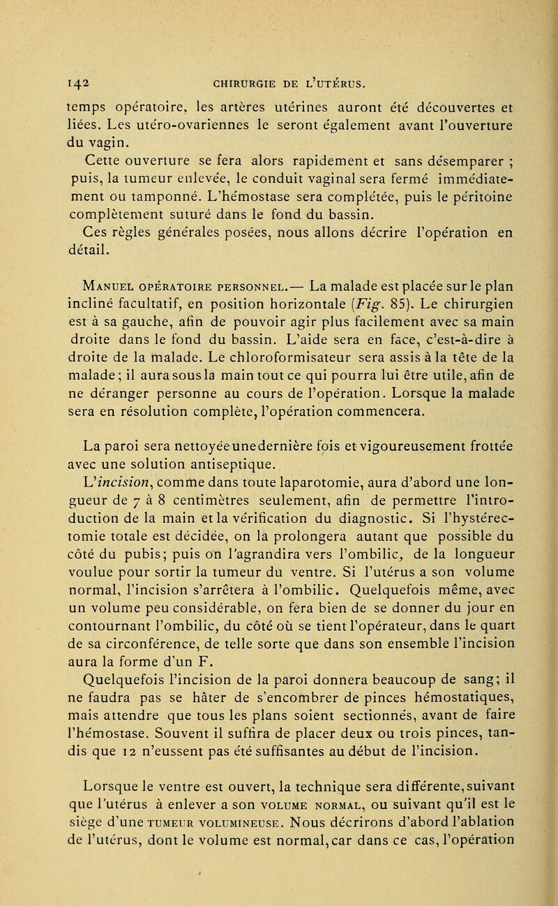 temps opératoire, les artères utérines auront été découvertes et liées. Les utéro-ovariennes le seront également avant l'ouverture du vagin. Cette ouverture se fera alors rapidement et sans désemparer ; puis, la tumeur enlevée, le conduit vaginal sera fermé immédiate- ment ou tamponné. L'hémostase sera complétée, puis le péritoine complètement suturé dans le fond du bassin. Ces règles générales posées, nous allons décrire l'opération en détail. Manuel opératoire personnel.— La malade est placée sur le plan incliné facultatif, en position horizontale [Fig. 85). Le chirurgien est à sa gauche, afin de pouvoir agir plus facilement avec sa main droite dans le fond du bassin. L'aide sera en face, c'est-à-dire à. droite de la malade. Le chloroformisateur sera assis à la tête de la malade; il aura sous la main tout ce qui pourra lui être utile, afin de ne déranger personne au cours de l'opération. Lorsque la malade sera en résolution complète, l'opération commencera. La paroi sera nettoyée une dernière fois et vigoureusement frottée avec une solution antiseptique. Uincision, comme dans toute laparotomie, aura d'abord une lon- gueur de 7 à 8 centimètres seulement, afin de permettre l'intro- duction de la main et la vérification du diagnostic. Si l'hystérec- tomie totale est décidée, on la prolongera autant que possible du côté du pubis; puis on l'agrandira vers l'ombilic, de la longueur voulue pour sortir la tumeur du ventre. Si l'utérus a son volume normal, l'incision s'arrêtera à l'ombilic. Quelquefois même, avec un volume peu considérable, on fera bien de se donner du jour en contournant l'ombilic, du côté où se tient l'opérateur, dans le quart de sa circonférence, de telle sorte que dans son ensemble l'incision aura la forme d'un F. Quelquefois l'incision de la paroi donnera beaucoup de sang; il ne faudra pas se hâter de s'encombrer de pinces hémostatiques, mais attendre que tous les plans soient sectionnés, avant de faire l'hémostase. Souvent il suffira de placer deux ou trois pinces, tan- dis que 12 n'eussent pas été suffisantes au début de l'incision. Lorsque le ventre est ouvert, la technique sera différente, suivant que l'utérus à enlever a son volume normal, ou suivant qu'il est le siège d'une tumeur volumineuse. Nous décrirons d'abord l'ablation de l'utérus, dont le volume est normal,car dans ce cas, l'opération