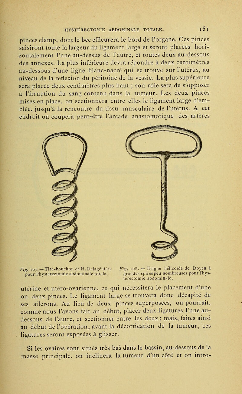 pinces clamp, dont le bec effleurera le bord de l'organe. Ces pinces saisiront toute la largeur du ligament large et seront placées hori- zontalement l'une au-dessus de l'autre, et toutes deux au-dessous des annexes. La plus inférieure devra répondre à deux centimètres au-dessous d'une ligne blanc-nacré qui se trouve sur l'utérus, au niveau de la réflexion du péritoine de la vessie. La plus supérieure sera placée deux centimètres plus haut ; son rôle sera de s'opposer à l'irruption du sang contenu dans la tumeur. Les deux pinces mises en place, on sectionnera entre elles le ligament large d'em- blée, jusqu'à la rencontre du tissu musculaire de l'utérus. A cet endroit on coupera peut-être l'arcade anastomotique des artères Fig. 107. — Tire-bouchon de H. Delage'nière Fig. 108. r- Erigne hélicoïde de Doyen à pour l'hystéreciomie abdominale totale. grandes spires peu nombreuses pour l'hys- térectomie abdominale. utérine et utéro-ovarienne, ce qui nécessitera le placement d'une ou deux pinces. Le ligament large se trouvera donc décapité de ses ailerons. Au lieu de deux pinces superposées, on pourrait, comme nous l'avons fait au début, placer deux ligatures l'une au- dessous de l'autre, et sectionner entre les deux ; mais, faites ainsi au début de l'opération, avant la décortication de la tumeur, ces ligatures seront exposées à glisser. Si les ovaires sont situés très bas dans le bassin, au-dessous de la masse principale, on inclinera la tumeur d'un côté et on intro-