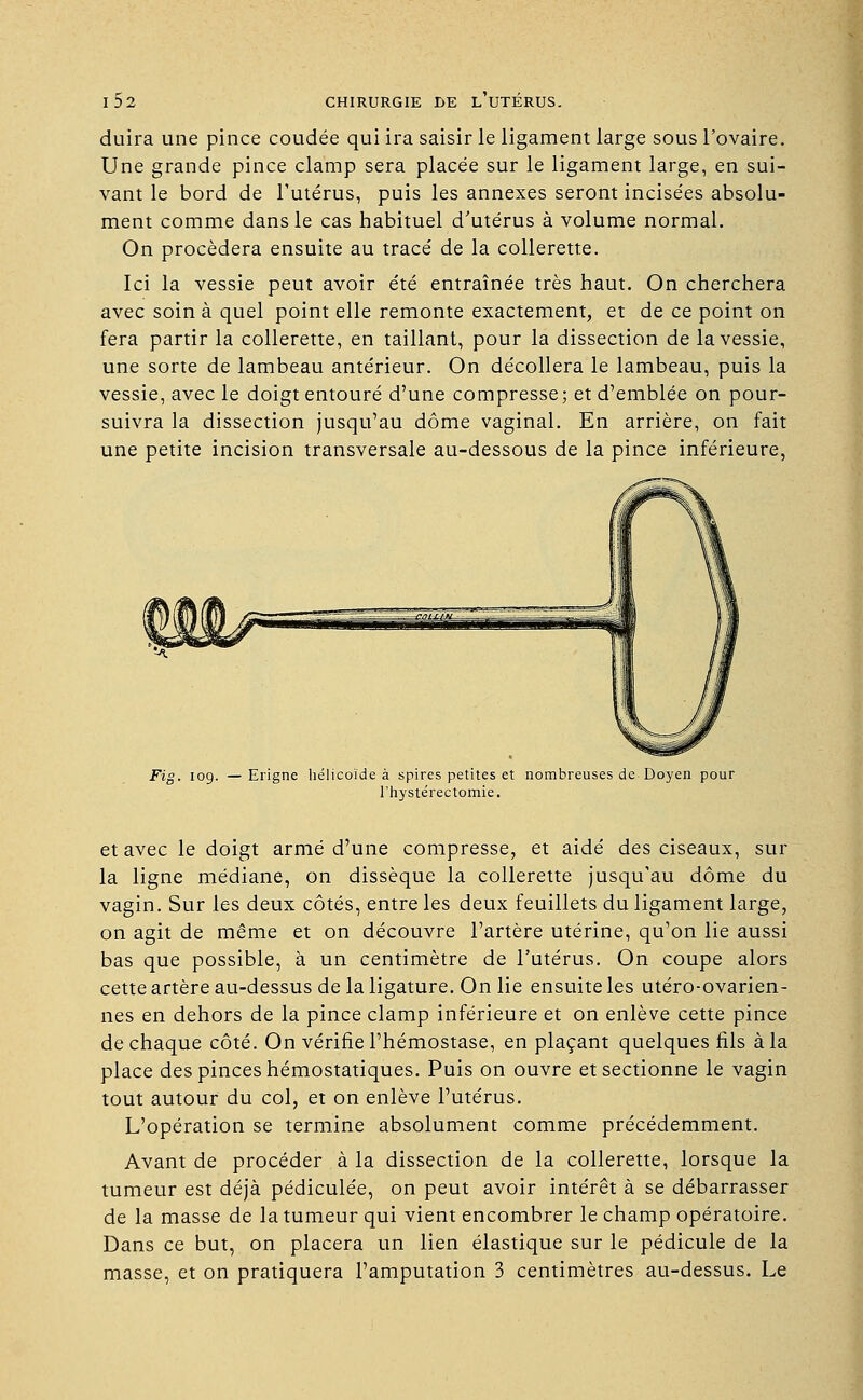 duira une pince coudée qui ira saisir le ligament large sous l'ovaire. Une grande pince clamp sera placée sur le ligament large, en sui- vant le bord de l'utérus, puis les annexes seront incisées absolu- ment comme dans le cas habituel d'utérus à volume normal. On procédera ensuite au tracé de la collerette. Ici la vessie peut avoir été entraînée très haut. On cherchera avec soin à quel point elle remonte exactement, et de ce point on fera partir la collerette, en taillant, pour la dissection de la vessie, une sorte de lambeau antérieur. On décollera le lambeau, puis la vessie, avec le doigt entouré d'une compresse; et d'emblée on pour- suivra la dissection jusqu'au dôme vaginal. En arrière, on fait une petite incision transversale au-dessous de la pince inférieure, Fig. 109. —Erigne hélicoïde à spires petites et nombreuses de Doyen pour l'hystérectomie. et avec le doigt armé d'une compresse, et aidé des ciseaux, sur la ligne médiane, on dissèque la collerette jusqu'au dôme du vagin. Sur les deux côtés, entre les deux feuillets du ligament large, on agit de même et on découvre l'artère utérine, qu'on lie aussi bas que possible, à un centimètre de l'utérus. On coupe alors cette artère au-dessus de la ligature. On lie ensuite les utéro-ovarien- nes en dehors de la pince clamp inférieure et on enlève cette pince de chaque côté. On vérifie l'hémostase, en plaçant quelques fils à la place des pinces hémostatiques. Puis on ouvre et sectionne le vagin tout autour du col, et on enlève l'utérus. L'opération se termine absolument comme précédemment. Avant de procéder à la dissection de la collerette, lorsque la tumeur est déjà pédiculée, on peut avoir intérêt à se débarrasser de la masse de la tumeur qui vient encombrer le champ opératoire. Dans ce but, on placera un lien élastique sur le pédicule de la masse, et on pratiquera l'amputation 3 centimètres au-dessus. Le