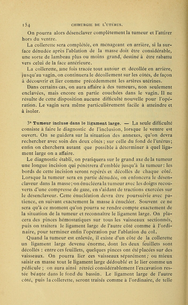 On pourra alors désenclaver complètement la tumeur et l'attirer hors du ventre. La collerette sera compléte'e, en ménageant en arrière, si la sur- face dénudée après l'ablation de la masse doit être considérable, une sorte de lambeau plus ou moins grand, destiné à être rabattu vers celui de la face antérieure. La collerette, .une fois tracée tout autour et décollée en arrière, jusqu'au vagin, on continuera le décollement sur les côtés, de façon à découvrir et lier comme précédemment les artères utérines. Dans certains cas, on aura affaire à des tumeurs, non seulement enclavées, mais encore en partie couchées dans le vagin. Il ne résulte de cette disposition aucune difficulté nouvelle pour l'opé- ration. Le vagin sera même particulièrement facile à atteindre et à isoler. 3° Tumeur incluse dans le ligament large. — La seule difficulté consiste à faire le diagnostic de l'inclusion, lorsque le ventre est ouvert. On se guidera sur la situation des annexes, qu'on devra rechercher avec soin des deux côtés ; sur celle du fond de l'utérus; enfin on cherchera autant que possible à déterminer à quel liga- ment large on a affaire. Le diagnostic établi, on pratiquera sur le grand axe de la tumeur une longue incision qui pénétrera d'emblée jusqu'à la tumeur: les bords de cette incision seront repérés et décollés de chaque côté. Lorsque la tumeur sera en partie dénudée, on enfoncera le désen- claveur dans la masse ; on énucléera la tumeur avec les doigts recou- verts d'une compresse de gaze, en s'aidant de tractions exercées sur le désenclaveur. Cette énucléation devra être poursuivie avec pa- tience, en suivant exactement la masse à énucléer. Souvent ce ne sera qu'à ce moment qu'on pourra se rendre compte exactement de la situation de la tumeur et reconnaître le ligament large. On pla- cera des pinces hémostatiques sur tous les vaisseaux sectionnés, puis on traitera le ligament large de l'autre côté comme à l'ordi- naire, pour terminer enfin l'opération par l'ablation du col. Quand la tumeur est enlevée, il existe d'un côté de la collerette un ligament large devenu énorme, dont les deux feuillets sont décollés : entre ces feuillets, quelques pinces ont été placées sur des vaisseaux. On pourra lier ces vaisseaux séparément ; ou mieux saisir en masse tout le ligament large dédoublé et le lier comme un pédicule ; on aura ainsi rétréci considérablement l'excavation res- tée béante dans le fond du bassin. Le ligament large de l'autre côté, puis la collerette, seront traités comme à l'ordinaire, de telle