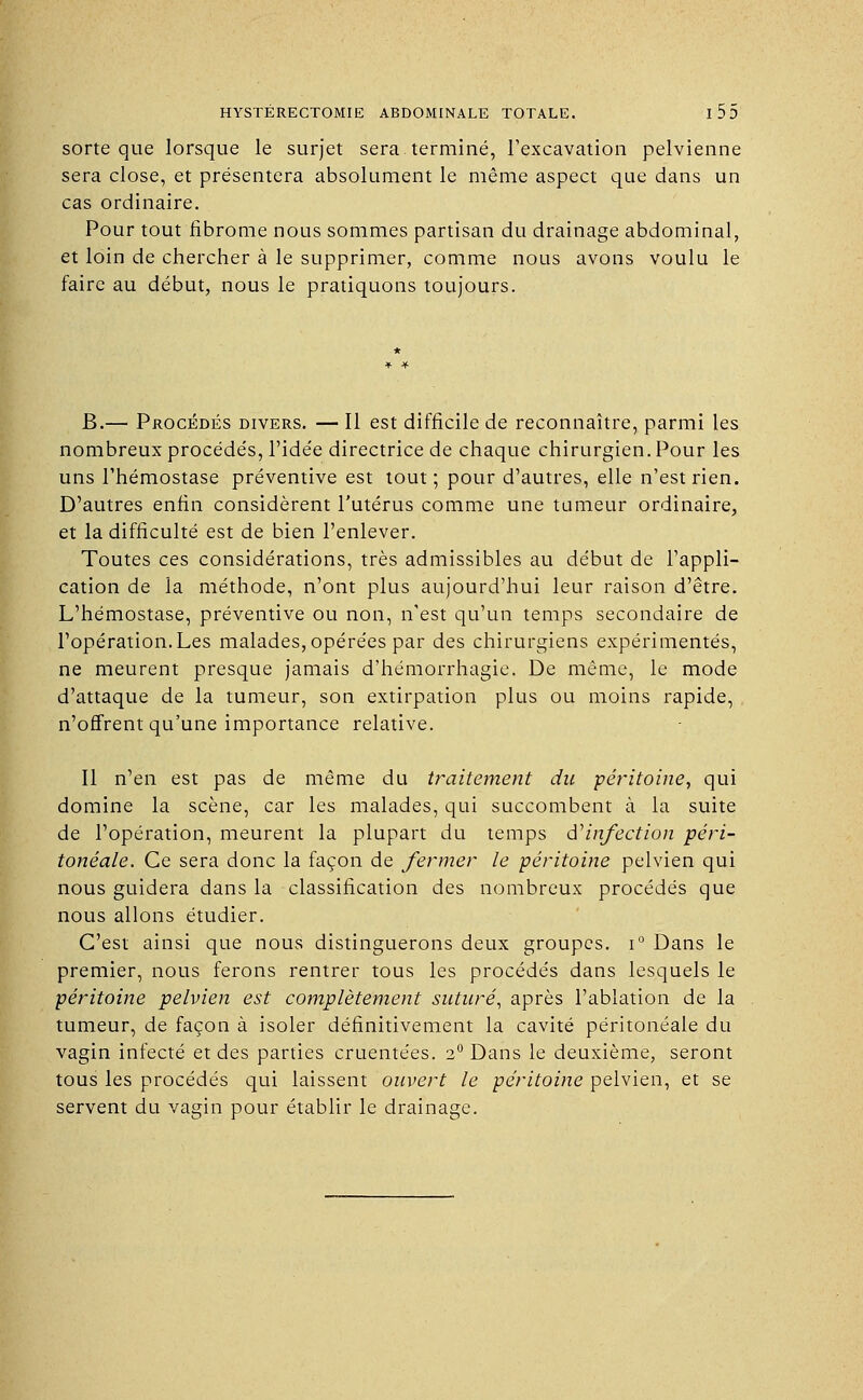 sorte que lorsque le surjet sera terminé, l'excavation pelvienne sera close, et présentera absolument le même aspect que dans un cas ordinaire. Pour tout fibrome nous sommes partisan du drainage abdominal, et loin de chercher à le supprimer, comme nous avons voulu le faire au début, nous le pratiquons toujours. B.— Procédés divers. — Il est difficile de reconnaître, parmi les nombreux procédés, l'idée directrice de chaque chirurgien. Pour les uns l'hémostase préventive est tout; pour d'autres, elle n'est rien. D'autres enfin considèrent l'utérus comme une tumeur ordinaire, et la difficulté est de bien l'enlever. Toutes ces considérations, très admissibles au début de l'appli- cation de la méthode, n'ont plus aujourd'hui leur raison d'être. L'hémostase, préventive ou non, n'est qu'un temps secondaire de l'opération.Les malades, opérées par des chirurgiens expérimentés, ne meurent presque jamais d'hémorrhagie. De même, le mode d'attaque de la tumeur, son extirpation plus ou moins rapide, n'offrent qu'une importance relative. Il n'en est pas de même du traitement du péritoine, qui domine la scène, car les malades, qui succombent à la suite de l'opération, meurent la plupart du temps d'infection péri- tonéale. Ce sera donc la façon de fermer le péritoine pelvien qui nous guidera dans la classification des nombreux procédés que nous allons étudier. C'est ainsi que nous distinguerons deux groupes. i° Dans le premier, nous ferons rentrer tous les procédés dans lesquels le péritoine pelvien est complètement suturé, après l'ablation de la tumeur, de façon à isoler définitivement la cavité péritonéale du vagin infecté et des parties cruentées. 2° Dans le deuxième, seront tous les procédés qui laissent ouvert le péritoine pelvien, et se servent du vagin pour établir le drainage.