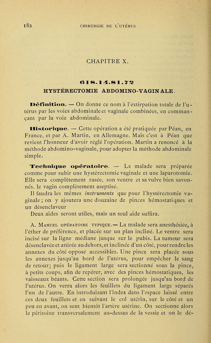 CHAPITRE X. 618.14.81.7S HYSTÉREGTOMIE ABDOMINO-VAGIN ALE. Définition. — On donne ce nom à l'extirpation totale de l'u- térus par les voies abdominale et vaginale combinées, en comman- çant par la voie abdominale. Historique. — Cette opération a été pratiquée parPéan, en France, et par A. Martin, en Allemagne. Mais c'est à Péan que revient l'honneur d'avoir réglé l'opération. Martin a renoncé à la méthode abdomino-vaginale, pour adopter la méthode abdominale simple. Technique opératoire. — La malade sera préparée comme pour subir une hystérectomie vaginale et une laparotomie. Elle sera complètement rasée, son ventre et sa vulve bien savon- nés, le vagin complètement aseptisé. Il faudra les mêmes instruments que pour l'hystérectomie va- ginale ; on y ajoutera une douzaine de pinces hémostatiques et un désenclaveur Deux aides seront utiles, mais un seul aide suffira. A. Manuel opératoire typique.— La malade sera anesthésiée, à l'éther de préférence, et placée sur un plan incliné. Le ventre sera incisé sur la ligne médiane jusque sur le pubis. La tumeur sera désenclavée et attirée audehors, et inclinée d'un côté, pourrendreles annexes du côté opposé accessibles. Une pince sera placée sous les annexes jusqu'au bord de l'utérus, pour empêcher le sang de retour; puis le ligament large sera sectionné sous la pince, à petits coups, afin de repérer, avec des pinces hémostatiques, les vaisseaux béants. Cette section sera prolongée jusqu'au bord de l'utérus. On verra alors les feuillets du ligament large séparés l'un de l'autre. En introduisant l'index dans l'espace laissé entre ces deux feuillets et en suivant le col utérin, sur le côté et un peu en avant, on sent bientôt l'artère utérine. On sectionne alors le péritoine transversalement au-dessus de la vessie et on le dé-