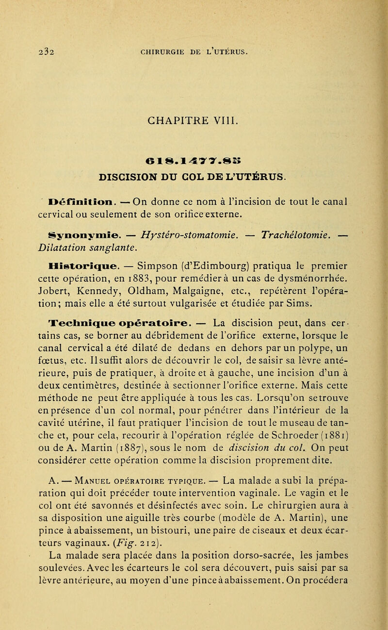 CHAPITRE VIII. DISGISION DU COL DE L'UTÉRUS. Définition. —On donne ce nom à l'incision de tout le canal cervical ou seulement de son orifice externe. Synonymie. — Hystéro-stomatomie. — Trachélotomie. — Dilatation sanglante. Historique. — Simpson (d'Edimbourg) pratiqua le premier cette opération, en i883, pour reme'dierà un cas de dysménorrhée. Jobert, Kennedy, Oldham, Malgaigne, etc., repétèrent l'opéra- tion; mais elle a été surtout vulgarisée et étudiée par Sims. Technique opératoire. — La discision peut, dans cer- tains cas, se borner au débridement de l'orifice externe, lorsque le canal cervical a été dilaté de dedans en dehors par un polype, un fœtus, etc. Il surfit alors de découvrir le col, de saisir sa lèvre anté- rieure, puis de pratiquer, à droite et à gauche, une incision d'un à deux centimètres, destinée à sectionner l'orifice externe. Mais cette méthode ne peut être appliquée à tous les cas. Lorsqu'on setrouve en présence d'un col normal, pour pénétrer dans l'intérieur de la cavité utérine, il faut pratiquer l'incision de tout le museau de tan- che et, pour cela, recourir à l'opération réglée de Schroeder (1881) ou de A. Martin (1887), sous le nom de discision du col. On peut considérer cette opération comme la discision proprement dite. A. — Manuel opératoire typique. — La malade a subi la prépa- ration qui doit précéder toute intervention vaginale. Le vagin et le col ont été savonnés et désinfectés avec soin. Le chirurgien aura à sa disposition une aiguille très courbe (modèle de A. Martin), une pince à abaissement, un bistouri, une paire de ciseaux et deux écar- teurs vaginaux. {Fig. 212). La malade sera placée dans la position dorso-sacrée, les jambes soulevées. Avec les écarteurs le col sera découvert, puis saisi par sa lèvre antérieure, au moyen d'une pinceàabaissement. On procédera