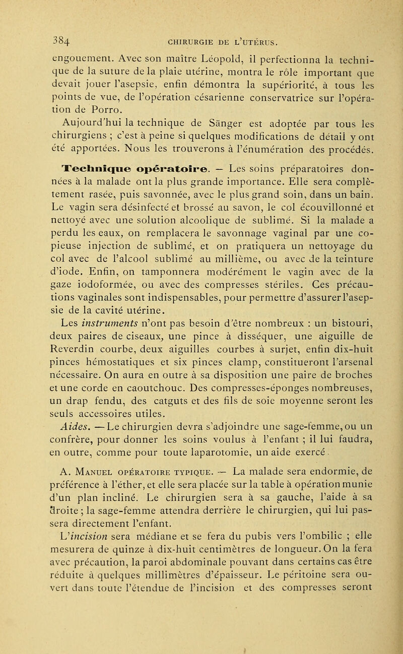 engouement. Avec son maître Léopold, il perfectionna la techni- que de la suture de la plaie utérine, montra le rôle important que devait jouer l'asepsie, enfin démontra la supériorité, à tous les points de vue, de l'opération césarienne conservatrice sur l'opéra- tion de Porro. Aujourd'hui la technique de Sanger est adoptée par tous les chirurgiens ; c'est à peine si quelques modifications de détail y ont été apportées. Nous les trouverons à rénumération des procédés. Technique opératoire. — Les soins préparatoires don- nées à la malade ont la plus grande importance. Elle sera complè- tement rasée, puis savonnée, avec le plus grand soin, dans un bain. Le vagin sera désinfecté et brossé au savon, le col écouvillonné et nettoyé avec une solution alcoolique de sublimé. Si la malade a perdu les eaux, on remplacera le savonnage vaginal par une co- pieuse injection de sublimé, et on pratiquera un nettoyage du col avec de l'alcool sublimé au millième, ou avec de la teinture d'iode. Enfin, on tamponnera modérément le vagin avec de la gaze iodoformée, ou avec des compresses stériles. Ces précau- tions vaginales sont indispensables, pour permettre d'assurer l'asep- sie de la cavité utérine. Les instruments n'ont pas besoin d'être nombreux : un bistouri, deux paires de ciseaux, une pince à disséquer, une aiguille de Reverdin courbe, deux aiguilles courbes à surjet, enfin dix-huit pinces hémostatiques et six pinces clamp, constitueront l'arsenal nécessaire. On aura en outre à sa disposition une paire de broches et une corde en caoutchouc. Des compresses-éponges nombreuses, un drap fendu, des catguts et des fils de soie moyenne seront les seuls accessoires utiles. Aides. —Le chirurgien devra s'adjoindre une sage-femme, ou un confrère, pour donner les soins voulus à l'enfant ; il lui faudra, en outre, comme pour toute laparotomie, un aide exercé . A. Manuel opératoire typique. — La malade sera endormie, de préférence à l'éther, et elle sera placée sur la table à opération munie d'un plan incliné. Le chirurgien sera à sa gauche, l'aide à sa Mroite ; la sage-femme attendra derrière le chirurgien, qui lui pas- sera directement l'enfant. U1 incision sera médiane et se fera du pubis vers l'ombilic ; elle mesurera de quinze à dix-huit centimètres de longueur. On la fera avec précaution, la paroi abdominale pouvant dans certains cas être réduite à quelques millimètres d'épaisseur. Le péritoine sera ou- vert dans toute l'étendue de l'incision et des compresses seront