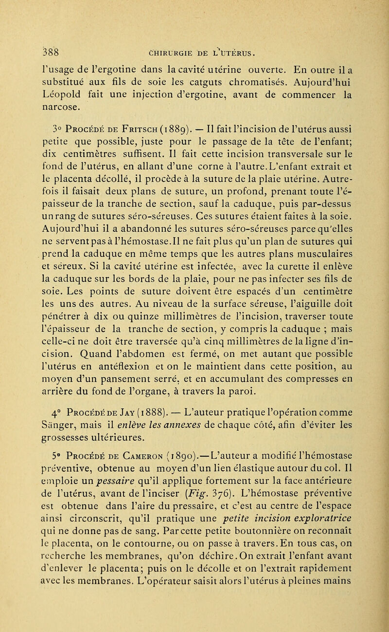 l'usage de l'ergotine dans la cavité utérine ouverte. En outre il a substitué aux fils de soie les catguts chromatisés. Aujourd'hui Léopold fait une injection d'ergotine, avant de commencer la narcose. 3° Procédé de Fritsch (i 889). — Il fait l'incision de l'utérus aussi petite que possible, juste pour le passage de la tête de l'enfant; dix centimètres suffisent. Il fait cette incision transversale sur le fond de l'utérus, en allant d'une corne à l'autre.L'enfant extrait et le placenta décollé, il procède à la suture de la plaie utérine. Autre- fois il faisait deux plans de suture, un profond, prenant toute l'é- paisseur de la tranche de section, sauf la caduque, puis par-dessus un rang de sutures séro-séreuses. Ces sutures étaient faites à la soie. Aujourd'hui il a abandonné les sutures séro-séreuses parce qu'elles ne servent pas à l'hémostase. Il ne fait plus qu'un plan de sutures qui prend la caduque en même temps que les autres plans musculaires et séreux. Si la cavité utérine est infectée, avec la curette il enlève la caduque sur les bords de la plaie, pour ne pas infecter ses fils de soie. Les points de suture doivent être espacés d'un centimètre les uns des autres. Au niveau de la surface séreuse, l'aiguille doit pénétrer à dix ou quinze millimètres de l'incision, traverser toute l'épaisseur de la tranche de section, y compris la caduque ; mais celle-ci ne doit être traversée qu'à cinq millimètres de la ligne d'in- cision. Quand l'abdomen est fermé, on met autant que possible l'utérus en anténexion et on le maintient dans cette position, au moyen d'un pansement serré, et en accumulant des compresses en arrière du fond de l'organe, à travers la paroi. 40 Procédé de Jay (1888). — L'auteur pratique l'opération comme Sànger, mais il enlève les annexes de chaque côté, afin d'éviter les grossesses ultérieures. 5° Procédé de Cameron (1890).—L'auteur a modifié l'hémostase préventive, obtenue au moyen d'un lien élastique autour du col. Il emploie un pessaire qu'il applique fortement sur la face antérieure de l'utérus, avant de l'inciser [Fig. 376). L'hémostase préventive est obtenue dans l'aire du pressaire, et c'est au centre de l'espace ainsi circonscrit, qu'il pratique une petite incision exploratrice qui ne donne pas de sang. Par cette petite boutonnière on reconnaît le placenta, on le contourne, ou on passe à travers. En tous cas, on recherche les membranes, qu'on déchire.On extrait l'enfant avant d'enlever le placenta; puis on le décolle et on l'extrait rapidement avec les membranes. L'opérateur saisit alors l'utérus à pleines mains