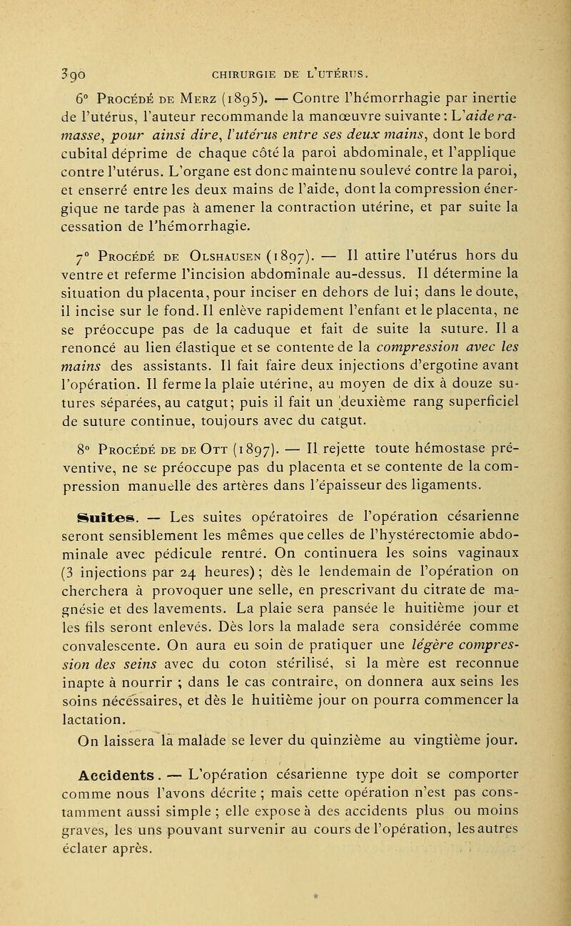 6° Procédé de Merz (1895). — Contre l'hémorrhagie par inertie de l'utérus, l'auteur recommande la manœuvre suivante: L'aide ra- masse, pour ainsi dire, l'utérus entre ses deux mains, dont le bord cubital déprime de chaque côté la paroi abdominale, et l'applique contre l'utérus. L'organe est donc maintenu soulevé contre la paroi, et enserré entre les deux mains de l'aide, dont la compression éner- gique ne tarde pas à amener la contraction utérine, et par suite la cessation de l'hémorrhagie. 7° Procédé de Olshausen (1897). — ^ attire l'utérus hors du ventre et referme l'incision abdominale au-dessus. Il détermine la situation du placenta, pour inciser en dehors de lui; dans le doute, il incise sur le fond. Il enlève rapidement l'enfant et le placenta, ne se préoccupe pas de la caduque et fait de suite la suture. Il a renoncé au lien élastique et se contente de la compression avec les mains des assistants. Il fait faire deux injections d'ergotine avant l'opération. Il ferme la plaie utérine, au moyen de dix à douze su- tures séparées, au catgut; puis il fait un /deuxième rang superficiel de suture continue, toujours avec du catgut. 8° Procédé de de Ott (1897). — Il rejette toute hémostase pré- ventive, ne se préoccupe pas du placenta et se contente de la com- pression manuelle des artères dans l'épaisseur des ligaments. Suites. — Les suites opératoires de l'opération césarienne seront sensiblement les mêmes que celles de l'hystérectomie abdo- minale avec pédicule rentré. On continuera les soins vaginaux (3 injections par 24 heures) ; dès le lendemain de l'opération on cherchera à provoquer une selle, en prescrivant du citrate de ma- gnésie et des lavements. La plaie sera pansée le huitième jour et les fils seront enlevés. Dès lors la malade sera considérée comme convalescente. On aura eu soin de pratiquer une légère compres- sion des seins avec du coton stérilisé, si la mère est reconnue inapte à nourrir ; dans le cas contraire, on donnera aux seins les soins nécessaires, et dès le huitième jour on pourra commencer la lactation. On laissera la malade se lever du quinzième au vingtième jour. Accidents. — L'opération césarienne type doit se comporter comme nous l'avons décrite ; mais cette opération n'est pas cons- tamment aussi simple ; elle expose à des accidents plus ou moins graves, les uns pouvant survenir au cours de l'opération, lesautres éclater après.