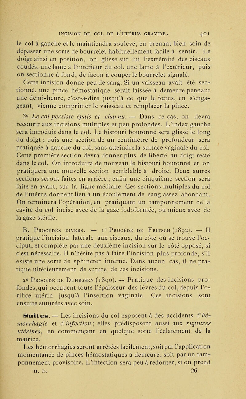 le col à gauche et le maintiendra soulevé, en prenant bien soin de dépasser une sorte de bourrelet habituellement facile à sentir. Le doigt ainsi en position, on glisse sur lui l'extrémité des ciseaux coudés, une lame à l'intérieur du col, une lame à l'extérieur, puis on sectionne à fond, de façon à couper le bourrelet signalé. Cette incision donne peu de sang. Si un vaisseau avait été sec- tionné, une pince hémostatique serait laissée à demeure pendant une demi-heure, c'est-à-dire jusqu'à ce que le fœtus, en s'enga- geant, vienne comprimer le vaisseau et remplacer la pince. 3° Le col persiste épais et charnu. — Dans ce cas, on devra recourir aux incisions multiples et peu profondes. L'index gauche sera introduit dans le col. Le bistouri boutonné sera glissé le long du doigt ; puis une section de un centimètre de profondeur sera pratiquée à gauche du col, sans atteindrela surface vaginale du col. Cette première section devra donner plus de liberté au doigt resté dans le col. On introduira de nouveau le bistouri boutonné et on pratiquera une nouvelle section semblable à droite. Deux autres sections seront faites en arrière ; enfin une cinquième section sera faite en avant, sur la ligne médiane. Ces sections multiples du col de l'utérus donnent lieu à un écoulement de sang assez abondant. On terminera l'opération, en pratiquant un tamponnement de la cavité du col incisé avec de la gaze iodoformée, ou mieux avec de la gaze stérile. B. Procédés divers. — i° Procédé de Fritsch (1892). — Il pratique l'incision latérale aux ciseaux, du côté où se trouve l'oc- ciput, et complète par une deuxième incision sur le côté opposé^ si c'est nécessaire. Il n'hésite pas à faire l'incision plus profonde, s'il existe une sorte de sphincter interne. Dans aucun cas, il ne pra- tique ultérieurement de suture de ces incisions. 2° Procédé de Duhrssen (1890). — Pratique des incisions pro- fondes, qui occupent toute l'épaisseur des lèvres du col, depuis l'o- rifice utérin jusqu'à l'insertion vaginale. Ces incisions sont ensuite suturées avec soin. Suites. — Les incisions du col exposent à des accidents dhé- morrhagie et dinfection ; elles prédisposent aussi aux ruptures utérines, en commençant en quelque sorte l'éclatement de la matrice. Les hémorrhagies seront arrêtées facilement, soitpar l'application momentanée de pinces hémostatiques à demeure, soit par un tam- ponnement provisoire. L'infection sera peu à redouter, si on prend h. d. 26