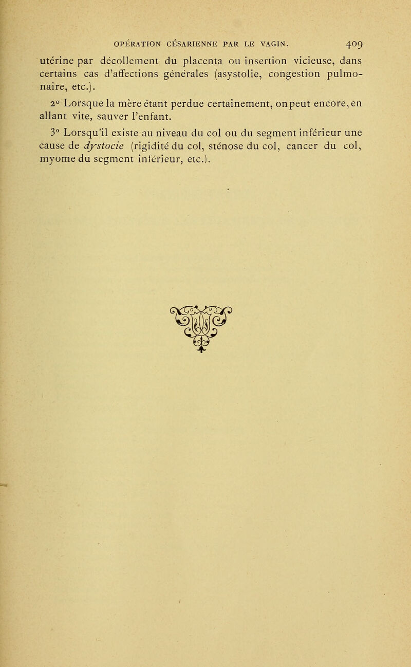 utérine par décollement du placenta ou insertion vicieuse, dans certains cas d'affections générales (asystolie, congestion pulmo- naire, etc.). 20 Lorsque la mère étant perdue certainement, onpeut encore, en allant vite, sauver l'enfant. 3° Lorsqu'il existe au niveau du col ou du segment inférieur une cause de dystocie (rigidité du col, sténose du col, cancer du col, myome du segment inférieur, etc.).