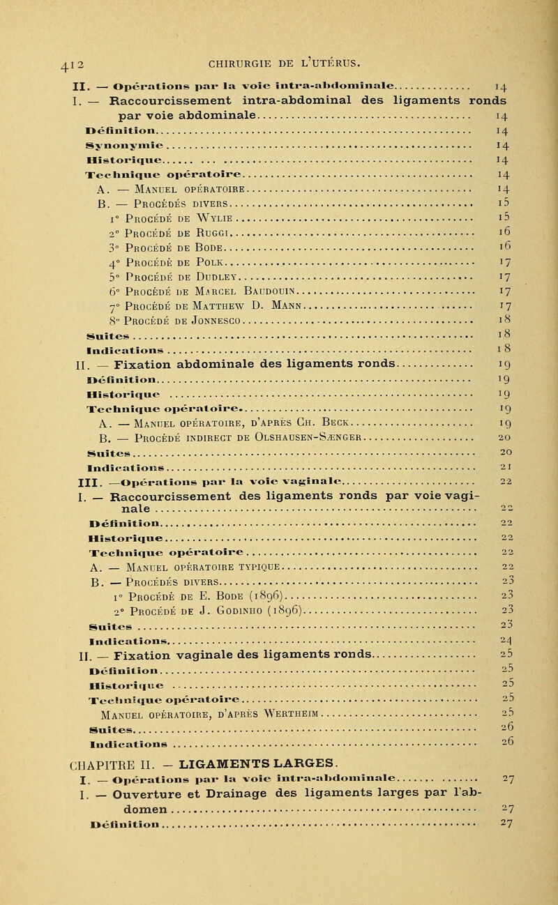 II. — Opérations par la voie intra-ahdominale 14 I. — Raccourcissement intra-abdominal des ligaments ronds par voie abdominale 14 Définition 14 Synonymie 14 Historique 14 Technique opératoire 14 A. — Manuel opératoire 14 B. — Procédés divers i5 i° Procédé de Wylie 15 2° Procédé de Ruggi 16 3° Procédé de Bode 16 40 Procédé de Polk 17 5° Procédé de Dudley 17 6° Procédé de Marcel Baudouin 17 70 Procédé de Matthew D. Mann 17 8 Procédé de Jonnesco 18 Suites 18 Indications I o II. — Fixation abdominale des ligaments ronds 19 Définition 19 Historique 19 Xechnïque opératoire. 19 A. — Manuel opératoire, d'après Gh. Beck 19 B. — Procédé indirect de Olshausen-Stenger 20 Suites 20 Indications 21 III. —Opérations par la voie vaginale 22 I. _ Raccourcissement des ligaments ronds par voie vagi- nale 22 Définition 22 Historique 22 Technique opératoire 22 A. — Manuel opératoire typique 22 B. — Procédés divers 23 1 ° Procédé de E. Bode ( 1896) 23 2° Procédé de J. Godinho (1896) 23 Suites 2 3 Indications 24 II. — Fixation vaginale des ligaments ronds 25 Définition 25 Historique 25 Technique opératoire 25 Manuel opératoire, d'après Wertheim 25 Suites 26 Indications 20 CHAPITRE II. - LIGAMENTS LARGES. I. —Opérations par la -voie intra-ahdominale 27 I. __ Ouverture et Drainage des ligaments larges par l'ab- domen 27 Définition 27