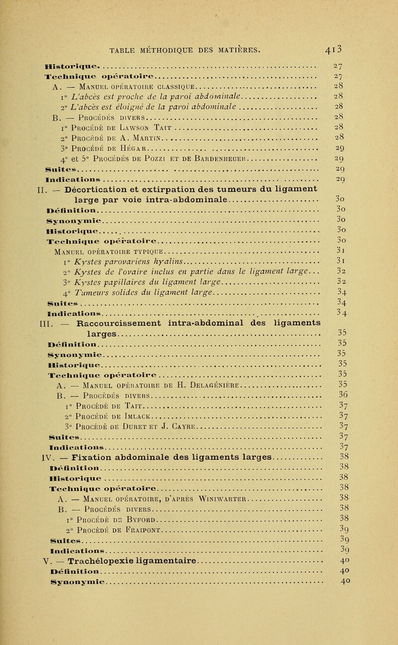 Historique 27 Technique opératoire 27 A. — Manuel opératoire classique 28 i° L'abcès est proche de la paroi abdominale 28 20 L'abcès est éloigné de la paroi abdominale 28 B. — Procédés divers 28 i° Procédé de Lawson Tait 28 20 Procédé de A. Martin 28 3° Procédé de Héga r 29 4° et 5° Procédés de Pozzt et de Bardenheuer 29 Suites 29 Indications 29 II. — Décortication et extirpation des tumeurs du ligament large par voie intra-abdominale 3o Définition 3o Synonymie ^o Historique ^O Technique opératoire 00 Manuel opératoire typique 3i i° Kystes parovariens hyalins 3i 20 Kystes de l'ovaire inclus en partie dans le ligament large... 32 3° Kystes papillaires du ligament large 32 40 Tumeurs solides du ligament large 34 Suites 34 Indications ^ 4 III. — Raccourcissement intra-abdominal des ligaments larges 35 Définition 35 Synonymie J3 Historique 3 3 Technique opératoire 30 A. — Manuel opératoire de H. Delagénière 35 B. — Procédés divers 36 i° Procédé de Tait 37 20 Procédé de Imlack 37 3° Procédé de Duret et J. Cayre 37 Suites 37 Indications 37 IV. — Fixation abdominale des ligaments larges 38 Définition 38 Historique 38 Technique opératoire 38 A. — Manuel opératoire, d'après Winiwarter 38 B. — Procédés divers 38 i° Procédé de Byford 38 20 Procédé de Fraipont 39 Suites 3g Indications ^9 V. — Trachélopexie ligamentaire 4° Définition 40 Synonymie 4°