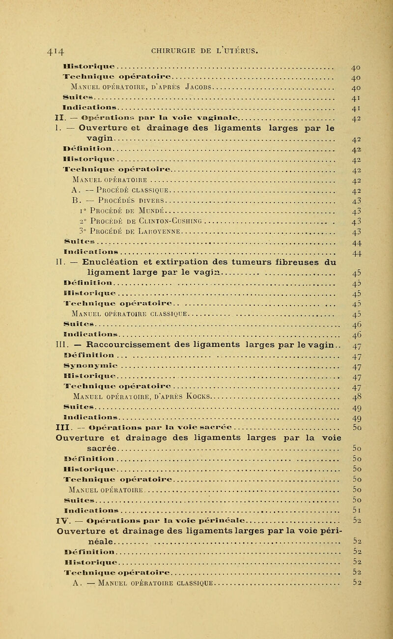 Historique 4 o Technique opératoire 40 Manuel opératoire, d'après Jacobs 40 Suites 41 Indications 41 II. — Opérations par la voie vaginale 42 1. — Ouverture et drainage des ligaments larges par le vagin 42 Définition 42 Historique 42 Technique opératoire 42 Manuel opératoire 42 A. — Procédé classique 42 B. — Procédés divers 43 i° Procédé de Mundé 43 2° Procédé de Clinton-Cushing 43 3° Procédé de Laroyenne 43 Suites 44 Indications 44 IT. — Enucléation et extirpation des tumeurs fibreuses du ligament large par le vagin 45 Définition 43 Historique 45 Technique opératoire 43 Manuel opératoire classique 45 Suites 46 Indications 46 III. — Raccourcissement des ligaments larges par le vagin.. 47 Définition 47 Synonymie 47 Historique 47 Technique opératoire 47 Manuel opératoire, d'après Kocks 48 Suites 4Q Indications 4g III. — Opérations par la voie sacrée 5o Ouverture et drainage des ligaments larges par la voie sacrée 5o Définition 5o Historique 5o Technique opératoire 5o Manuel opératoire 5o Suites 5o Indications 5 I IV. ■— Opérations par la voie périnéale 5'2 Ouverture et drainage des ligaments larges par la voie péri- néale 52 Définition 52 Historique 52 Technique opératoire 52 A. — Manuel opératoire classique 52