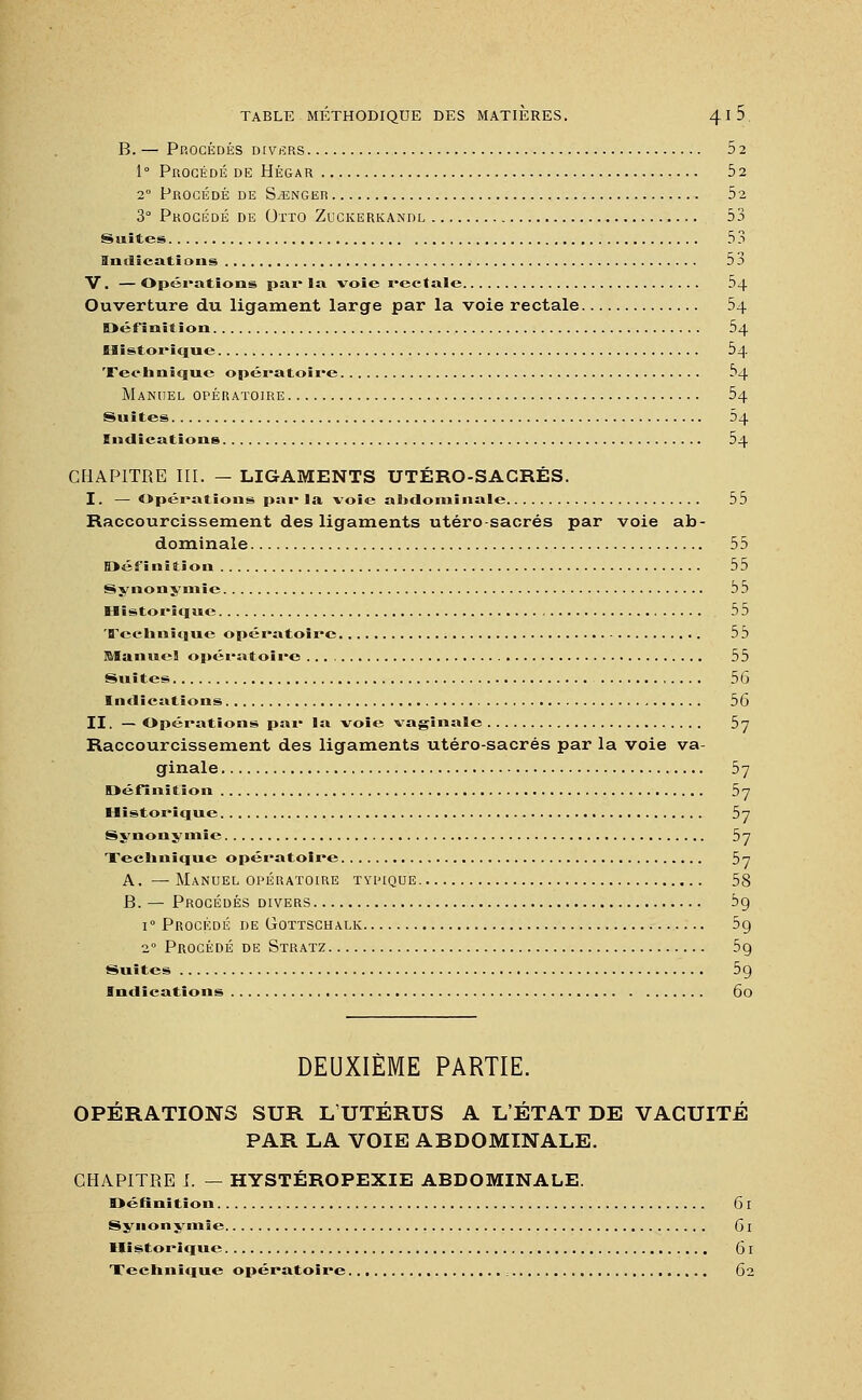 B. — Procédés divers 5 2 1° Procédé de Hégar 5a 20 Procédé de Songer 52 3° Procédé de Otto Zuckerkandl 53 Suites , 53 Indications 53 V. — Opérations par la voie rectale 54 Ouverture du ligament large par la voie rectale 54 Définition 54 Historique 54 Technique opératoire 54 Manuel opératoire 54 Suites 04 Indications 54 CHAPITRE III. — LIGAMENTS UTÉRO-SACRÉS. I. — Opérations par la voie abdominale 55 Raccourcissement des ligaments utéro-sacrés par voie ab- dominale 55 Définitiou 55 Synonymie 55 Historique 55 Technique opératoire 55 Manuel opératoire 55 Suites 5b Indications 56 II. — Opérations par la voie vaginale 5j Raccourcissement des ligaments utéro-sacrés par la voie va- ginale 57 Définition 5j Historique 5y Synonymie by Technique opératoire 57 A. —Manuel opératoire typique 58 B. — Procédés divers 5g i° Procédé de Gottschalk 59 20 Procédé de Stratz 5ç Suites 5g Indications 60 DEUXIÈME PARTIE. OPÉRATIONS SUR L UTÉRUS A L'ÉTAT DE VACUITÉ PAR LA VOIE ABDOMINALE. CHAPITRE I. — HYSTÉROPEXIE ABDOMINALE. Définition 61 Synonymie 61 Historique 61 Teehnique opératoire 62