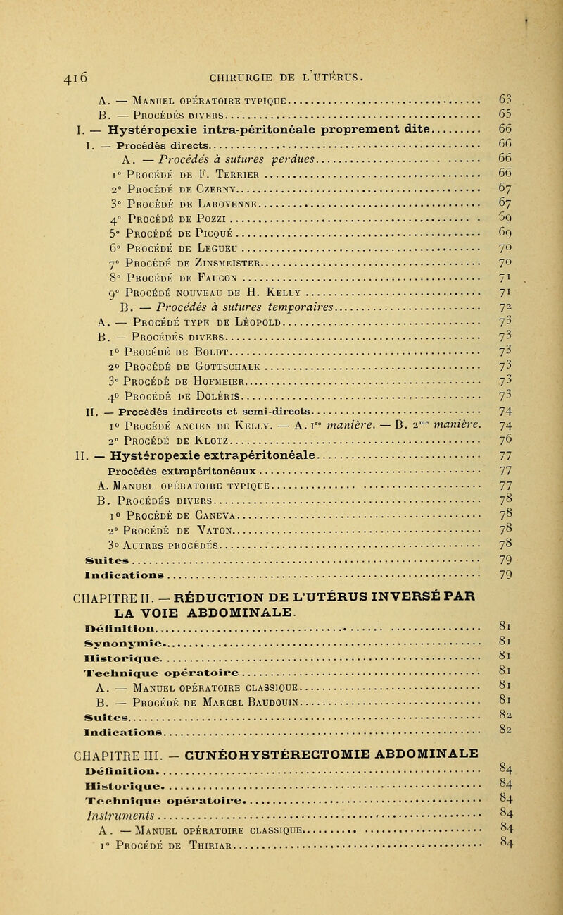 A. — Manuel opératoire typique 63 B. — Procédés divers - 65 I. — Hystéropexie intra-péritonéale proprement dite 66 I. — Procédés directs 66 A. — Procédés à sutures perdues, 66 i° Procédé de L<\ Terrier 66 2° Procédé de Czerny 67 3° Procédé de Laroyenne 67 40 Procédé de Pozzi 69 5° Procédé de Picqué 69 6° Procédé de Legueu 7° 70 Procédé de Zinsmeister 70 8° Procédé de Faucon 71 90 Procédé nouveau de H. Kelly 71 B. — Procédés à sutures temporaires 72 A. — Procédé type de Léopold l'i B. — Procédés divers 7 3 i° Procédé de Boldt 7^ 20 Procédé de Gottschalk 73 3° Procédé de Hofmeier 73 40 Procédé de Doléris. 7 3 II. — Procédés indirects et semi-directs 74 i° Procédé ancien de Kelly. — A. ire manière. — B. 2me manière. 74 20 Procédé de Klotz 76 II. — Hystéropexie extrapéritonéale 77 Procédés extrapéritonéaux 77 A. Manuel opératoire typique 77 B. Procédés divers 78 1 ° Procédé de Ganeva 78 2° Procédé de Vaton 78 3° Autres procédés 78 Suites 79 Indications 79 CHAPITRE II. — RÉDUCTION DE L'UTÉRUS INVERSÉ PAR LA VOIE ABDOMINALE. Définition. , 81 Synonymie. 81 Historique °I Technique opératoire 81 A. — Manuel opératoire classique 81 B. — Procédé de Marcel Baudouin 81 Suites 82 Indications 82 CHAPITRE III. - CUNÉOHYSTÉRECTOMIE ABDOMINALE Définition 84 Historique 84 Xechnique opératoire. 84 Instruments 84 A . — Manuel opératoire classique 84 i° Procédé de Thiriar - 84