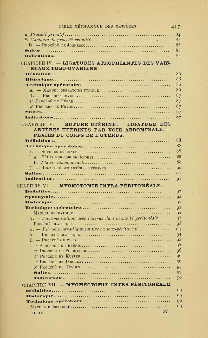 a) Procédé primitif. ...• ■ 84 b) Variante du procédé primitif 85 B. — Procédé de Jonnesco 85 Suites 85 Indications 85 CHAPITRE IV. — LIGATURES ATROPHIANTES DES VAIS- SEAUX TUBO-OVARIENS. Définition. .-...■ 86 Hï storique 86 Technique opératoire 86 A. — Manuel opératoire typique 86 B. — Procédés divers 87 r Procédé de Hégar 87 20 Procédé de Pryor 87 Suites 87 Indications 87 CHAPITRE V. — SUTURE UTÉRINE. — LIGATURE DES ARTÈRES UTÉRINES PAR VOIE ABDOMINALE. — PLAIES DU CORPS DE L'UTÉRUS. Définitions 88 Technique opératoire 88 I. — Sutures utérines 88 A. Plaies non communicantes 88 B. Plaies communicantes 88 II. — Ligature des artères utérines 90 Suites 91 Indications 9l CHAPITRE VI. — MYOMOTOMIE INTRA-PÉRITONÉALE. Définition 92 Synonymie 92 Historique 92 Technique opératoire 92 Manuel opératoire 92 A. — Fibrome saillant avec l'utérus dans la cavité péritonéale g3 Procédé classique g3 B. —■ Fibrome intra-ligamentaire ou sous-péritonéal 94 A. — Procédé classique 94 B. — Procédés divers g5 i° Procédé de Freund g5 20 Procédé de Schroeder 96 3° Procédé de Kuster ,. 96 4° Procédé de Jaboulay q6 5° Procédé de Témoin 97 Suites 97 Indications 98 CHAPITRE VIL - MYOMECTOMIE INTRA-PÉRITONÉALE. Définition 99 Historique 99 Technique opératoire 99 Manuel opératoire 99 H. D. 27