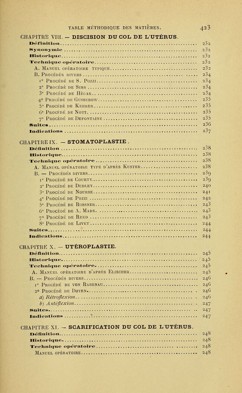CHAPITRE VIII. — DISCISION DU COL DE LUTÉRUS. Définition 232 Synonymie 2 32 Historique 232 Technique opératoire 232 A. Manuel opératoire typique 232 B. Procédés divers 234 i° Procédé de S. Pozzi 234 20 Procédé de Sims 234 3° Procédé de Hégar 234 40 Procédé de Gusserow 235 5° Procédé de Kehrer 235 6° Procédé, de Nott 235 70 Procédé de Defontaine 235 Suites 236 Indications 237 CHAPITRE IX. — STOMATOPLASTIE . Définition 238 Historique 238 Technique opératoire 238 A. Manuel opératoire type d'après Kuster 238 B. — Procédés divers 23g i° Procédé de Courty 239 20 Procédé de Dudley 240 3° Procédé de Nourse 241 40 Procédé de Pozzi 242 5° Procédé de Rossner 243 6° Procédé de A. Mars 243 70 Procédé de Reed 243 8° Procédé de Livet 244 Suites 244 Indications 244 CHAPITRE X. — UTÉROPLASTIE. Définition 245 Historique. 245 Technique opératoire 245 A. Manuel opératoire d'après Elischer 245 B. — Procédés divers 246 i° Procédé de von Rabenau 246 20 Procédé de Doyen 246 a) Rétroflexion 246 b) A ntéflexion 247 Suites 247 Indications '. 247 CHAPITRE XI. - SCARIFICATION DU COL DE L'UTÉRUS. Définition 248 Historique 248 Technique opératoire 248 Manuel opératoire 248
