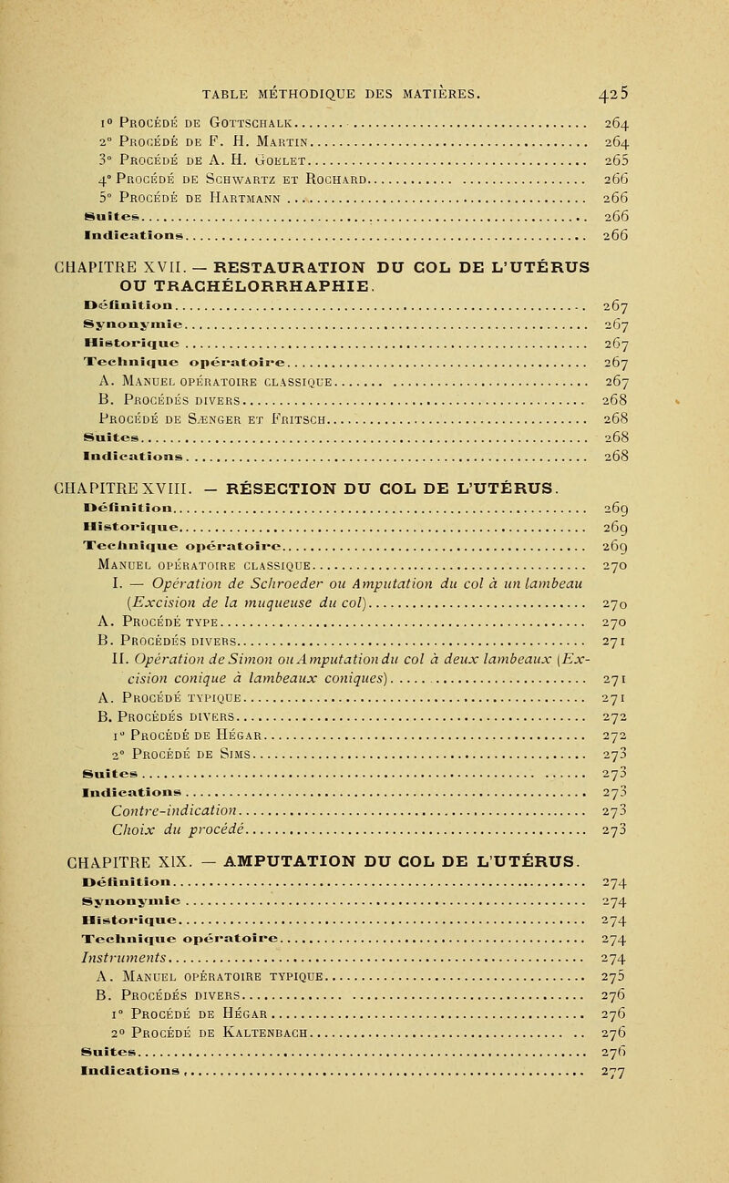 i° Procédé de Gottschalk 264 20 Procédé de F. H. Martin 264 3° Procédé de A. H. Goelet 265 4 Procédé de Schwartz et Rochard 266 5° Procédé de Hartmann 266 Suites 266 Indications 266 CHAPITRE XVII. — RESTAURATION DU COL DE L'UTÉRUS OU TRAGHÉLORRHAPHIE. Définition 267 Synonymie 267 Historique 267 Technique opératoire 267 A. Manuel opératoire classique 267 B. Procédés divers 268 Procédé de Songer et Fritsch 268 Suites 268 Indications 268 CHAPITRE XVIII. - RÉSECTION DU COL DE L'UTÉRUS. Définition 269 Historique 269 Technique opératoire 269 Manuel opératoire classique 270 I. — Opération de Schroeder ou Amputation du col à un lambeau (Excision de la muqueuse du col) 270 A. Procédé type 270 B. Procédés divers 271 II. Opération de Simon ou Amputation du col à deux lambeaux [Ex- cision conique à lambeaux coniques) 271 A. Procédé typique 271 B. Procédés divers 272 i° Procédé de Hégar 272 20 Procédé de Sims 273 Suites 273 Indications 273 Contre-indication 273 Choix du procédé 273 CHAPITRE XIX. — AMPUTATION DU COL DE L'UTÉRUS. Définition 274 Synonymie 274 Historique 274 Technique opératoire 274 Instruments 274 A. Manuel opératoire typique 275 B. Procédés divers 276 i° Procédé de Hégar 276 20 Procédé de Kaltenbach 276 Suites 27b Indications , 277