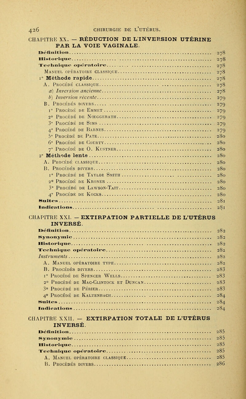 CHAPITRE XX. — RÉDUCTION DE LTNVERSION UTÉRINE PAR LA VOIE VAGINALE. Définition 278 Historique 278 Technique opératoire 278 Manuel opératoire classique 278 i° Méthode rapide 278 A. Procédé classique 278 a) Inversion ancienne 278 b) Inversion récente 27g B. Procédés divers 279 i Procédé de Emmet 27g 20 Procédé de Noeggerath 27g 3° Procédé de Sims 27g 4 Procédé de Barnes 27g 5° Procédé de Pâte 280 6° Procédé de Cocrty 280 70 Procédé de 0. Kustner 280 20 Méthode lente 280 A. Procédé classique 280 B. Procédés divers 280 1 ° Procédé de Taylor Smith 280 20 Procédé de Kroner 280 3° Procédé de Lawson-Tait 280 4° Procédé de Kocks 280 Suites 281 Indications 281 CHAPITRE XXI. —EXTIRPATION PARTIELLE DE L'UTÉRUS INVERSÉ. Définition 282 Synonymie 282 Historique 282 Technique opératoire 282 Instruments 282 A. Manuel opératoire type 282 B. Procédés divers 283 i° Procédé de Spencer Wells 283 20 Procédé de Mac-Clintock et Duncan 283 3° Procédé de Périer 283 40 Procédé de Kaltenrach 284 Suites 284 Indications 284 CHAPITRE XXII. — EXTIRPATION TOTALE DE L'UTÉRUS INVERSÉ. Définition 285 Synonymie 285 Historique 285 Technique opératoire 285 A. Manuel opératoire classique 285 B. Procédés divers 286