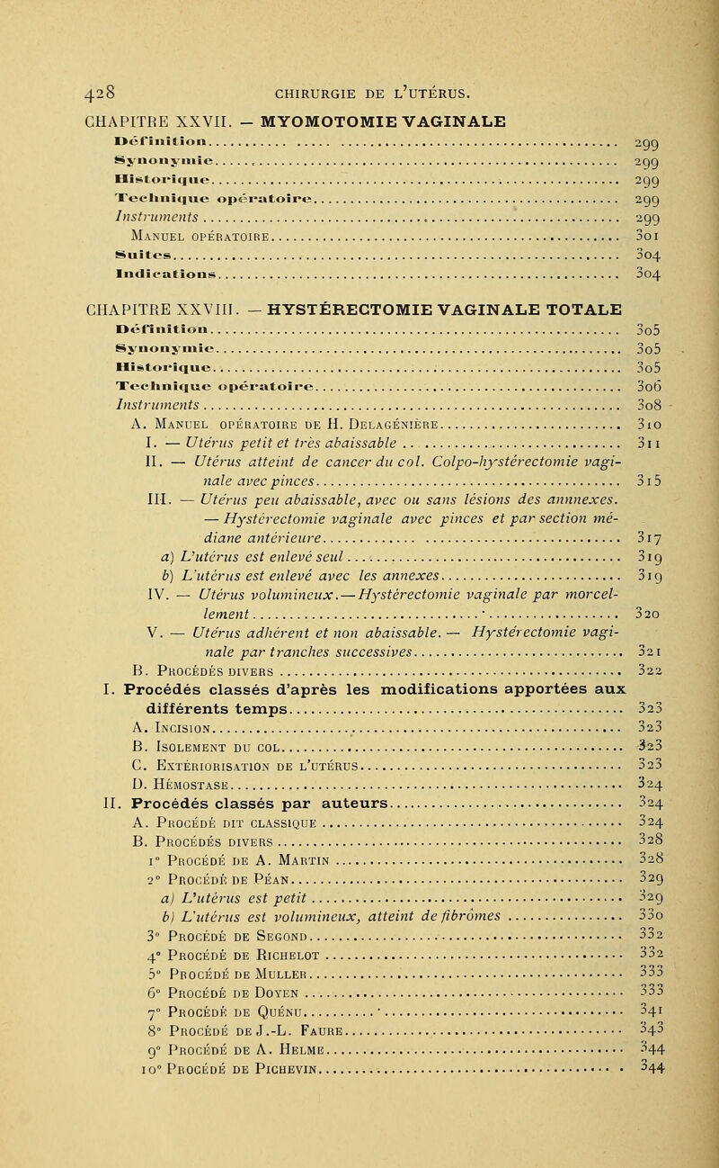 CHAPITRE XXVII. - MYOMOTOMIE VAGINALE Définition 2QQ Synonymie , 299 Historique 299 Technique opératoire 299 Instruments 299 Manuel opératoire 3o 1 Suites 804 Indications , 004 CHAPITRE XXVIII. — HYSTÉRECTOMIE VAGINALE TOTALE Définition 3o5 Synonymie 3o5 Historique 3o5 Technique opératoire 3o6 Instruments 3o8 A. Manuel opératoire de H. Delagénïère 3io I. — Utérus petit et très abaissable .. 311 II. — Utérus atteint de cancer du col. Colpo-hystërectomie vagi- nale avec pinces 315 III. — Utérus peu abaissable, avec ou sans lésions des annnexes. — Hystérectomie vaginale avec pinces et par section mé- diane antérieure 317 a) L'utérus est enlevé seul 319 b) L'utérus est enlevé avec les annexes 319 IV. — Utérus volumineux. — Hystérectomie vaginale par morcel- lement ■ 3 20 V. — Utérus adhérent et non abaissable. — Hystérectomie vagi- nale par tranches successives 321 B. Procédés divers 322 I. Procédés classés d'après les modifications apportées aux différents temps 323 A. Incision 323 B. Isolement du col £23 C. Extériorisation de l'utérus 323 D. Hémostase 324 IL Procédés classés par auteurs 324 A. Procédé dit classique 324 B. Procédés divers 328 i° Procédé de A. Martin 328 2° Procédé de Péan 329 a) L'utérus est petit 329 b) L'utérus est volumineux, atteint de fibromes 33o 3° Procédé de Segond 332 40 Procédé de Richelot 332 5° Procédé de Muller 333 6° Procédé de Doyen 333 70 Procédé de Quénu ■ 341 8° Procédé deJ.-L. Faure 343 90 Procédé de A. Helme 344 io° Procédé de Pichevin ^44