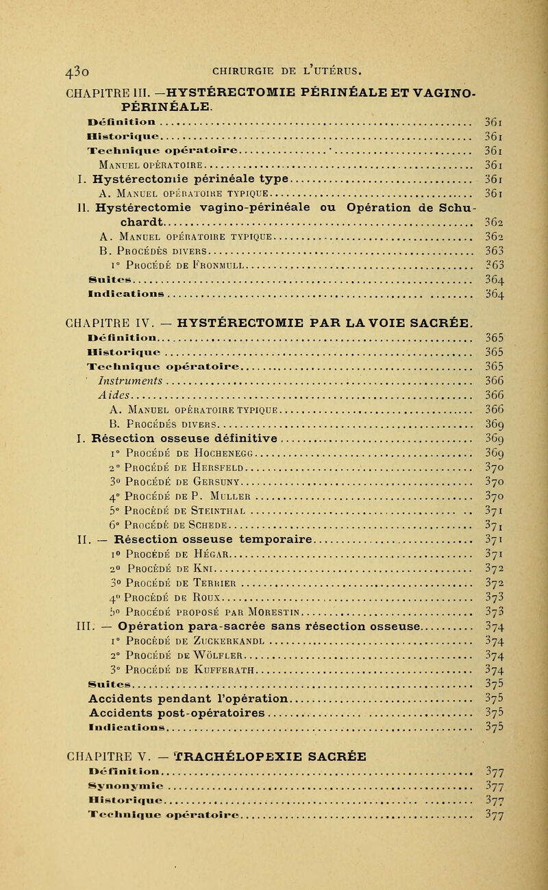 CHAPITRE III. — HYSTÉREGTOMIE PÉRINÉALE ET VAGINO- PÉRINÉALE. Définition 361 Historique 36l Technique opératoire • 361 Manuel opératoire 361 I. Hystéréotomie périnéale type 361 A. Manuel opératoire typique 361 II. Hystérectomie vagino-périnéale ou Opération de Schu- chardt 362 A. Manuel opératoire typique 362 B. Procédés divers 363 i° Procédé de Fronmuli 363 Suites 364 Indications 364 CHAPITRE IV. — HYSTÉREGTOMIE PAR LA VOIE SACRÉE. Définition 365 Historique 365 Technique opératoire 365 ' Instruments 366 A ides 366 A. Manuel opératoire typique 366 B. Procédés divers 369 I. Résection osseuse définitive 36g i° Procédé de Hochenegg 36g 20 Procédé de Hersfeld 370 3° Procédé de Gersuny 370 40 Procédé de P. Muller 070 5° Procédé de Steinthal 371 6° Procédé de Schede 371 II. — Résection osseuse temporaire 371 i° Procédé de Hégar 371 20 Procédé de Kni 372 3° Procédé de Terrier 372 4 Procédé de Roux 373 5° Procédé proposé par Morestin 373 III. — Opération para-sacrée sans résection osseuse 374 i° Procédé de Zuckerkandl 374 20 Procédé de Wôlfler 374 3° Procédé de Kdfferath 374 Suites 375 Accidents pendant l'opération 375 Accidents post-opératoires 375 Indications 3y5 CHAPITRE V. — TRACHÉLOPEXIE SACRÉE Définition 377 Synonymie 377 Historique 377 Technique opératoire 377