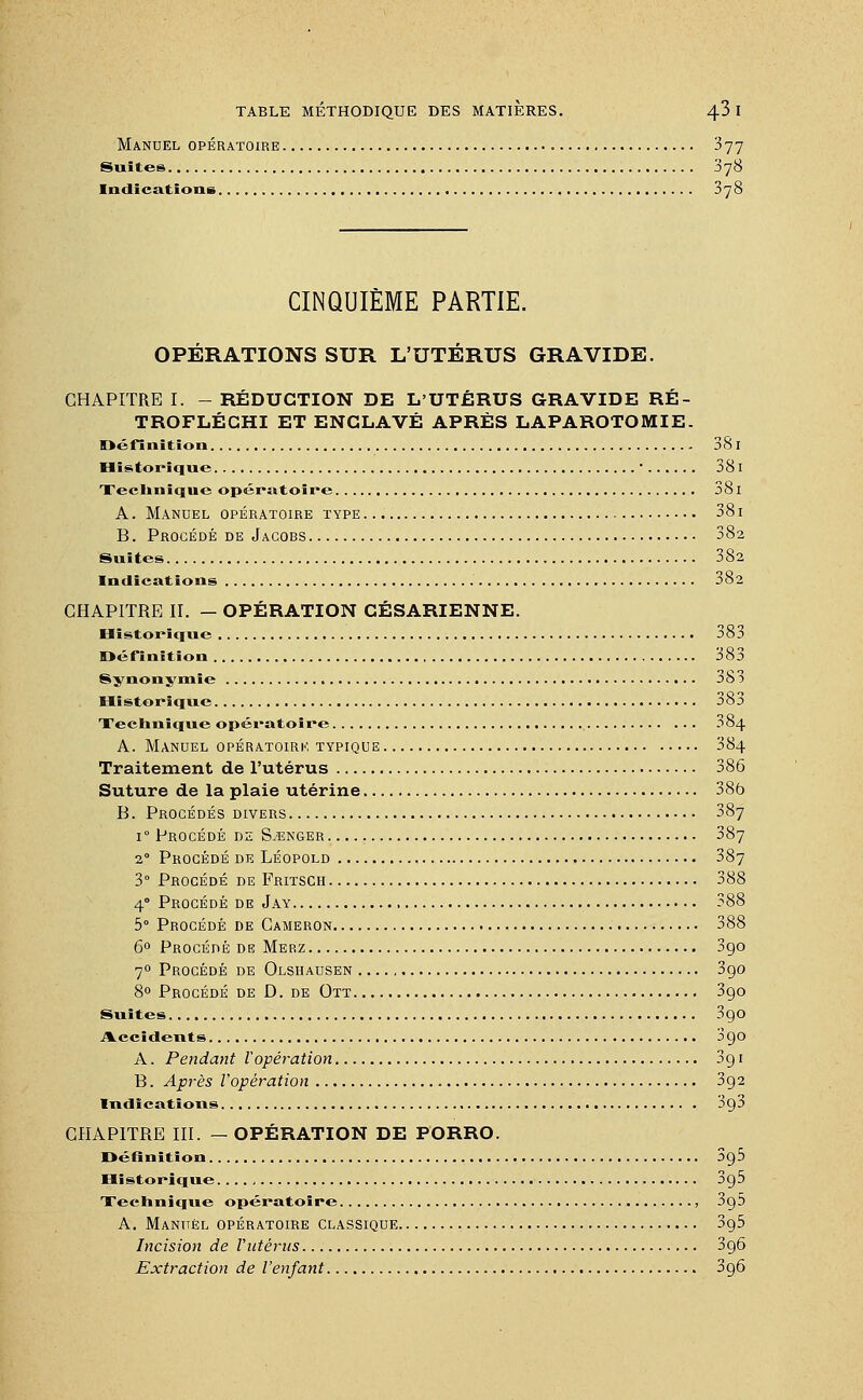 Manuel opératoire 377 Suites 378 Indications 378 CINQUIÈME PARTIE. OPÉRATIONS SUR L'UTÉRUS GRAVIDE. CHAPITRE I. - RÉDUCTION DE L'UTÉRUS GRAVIDE RÉ- TROFLÉCHI ET ENCLAVÉ APRÈS LAPAROTOMIE. Définition 381 Historique ' 381 Technique opératoire 38i A. Manuel opératoire type 381 B. Procédé de Jagobs 382 Suites 382 Indications 382 CHAPITRE II. — OPÉRATION CÉSARIENNE. Historique 383 Définition 383 Synonymie ob3 Historique 383 Technique opératoire 384 A. Manuel opératoirk typique 384 Traitement de l'utérus 386 Suture de la plaie utérine 38b B. Procédés divers 387 i° Procédé de Songer 387 2 Procédé de Léopold 387 3° Procédé de Fritsch 388 4° Procédé de Jay 388 5° Procédé de Cameron 388 6° Procédé de Merz 390 70 Procédé de Olshausen 3go 8° Procédé de D. de Ott 3go Suites 3go Accidents 3go A. Pendant Vopération 3g 1 B. Après l'opération 3g2 Indications 3g3 CHAPITRE III. — OPÉRATION DE PORRO. Définition 3g5 Historique 3g5 Technique opératoire , 3g5 A. Manuel opératoire classique 3g5 Incision de Vutérus 3g6 Extraction de l'enfant 3g6