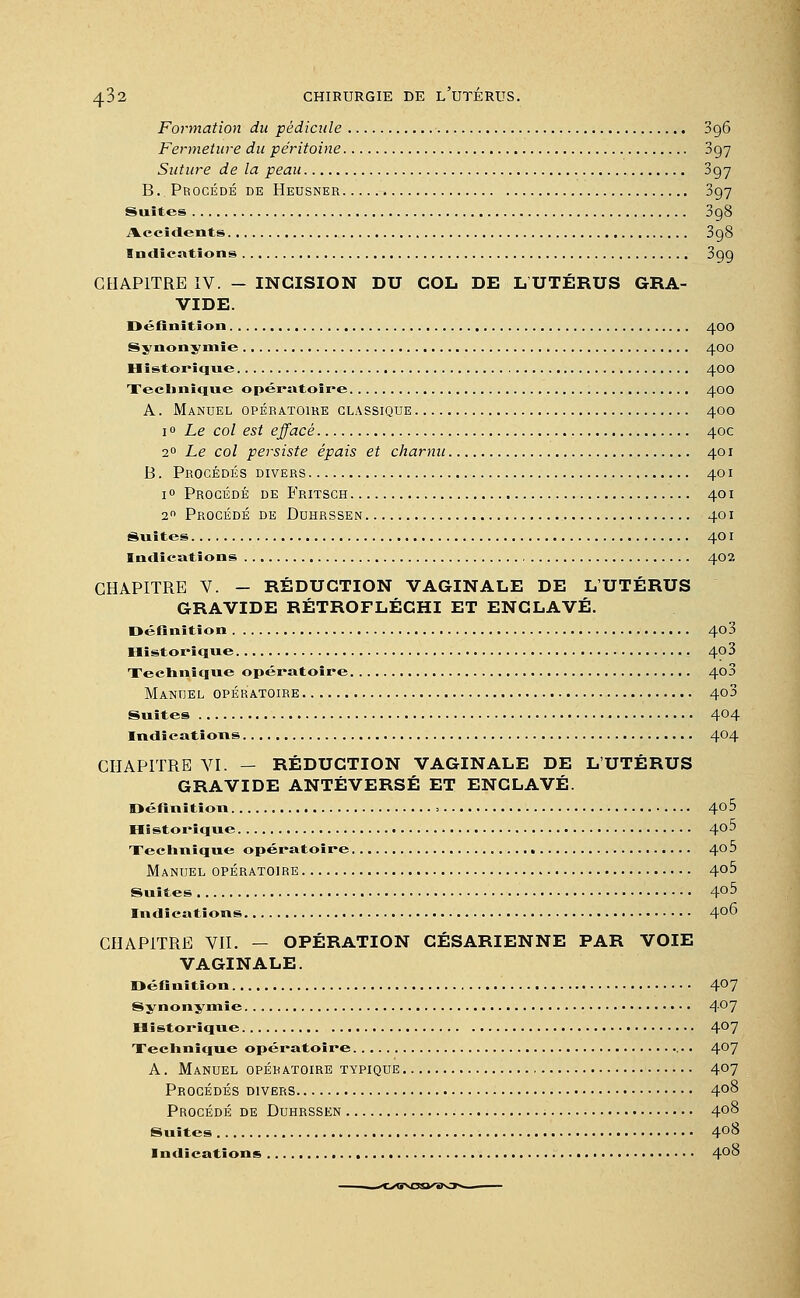 Formation du pédicule 396 Fermeture du péritoine 897 Suture de la peau 397 B. Procédé de Heusner 397 Suites 3g8 Accidents 3g8 Indications 399 CHAPITRE IV. - INCISION DU COL DE LUTÉRUS GRA- VIDE. Définition 400 Synonymie 400 Historique 400 Technique opératoire 400 A. Manuel opératoire classique 400 10 Le col est effacé 40c 20 Le col persiste épais et charnu 401 B. Procédés divers 401 1 ° Procédé de Fritsch 401 20 Procédé de Duhrssen 401 Suites 401 Indications 402 CHAPITRE V. - RÉDUCTION VAGINALE DE L'UTÉRUS GRAVIDE RÉTROFLÉCHI ET ENCLAVÉ. Définition 403 Historique 4p3 Technique opératoire 4o3 Manuel opératoire 4o3 Suites 4°4 Indications 404 CHAPITRE VI. — RÉDUCTION VAGINALE DE L'UTÉRUS GRAVIDE ANTÉVERSÉ ET ENCLAVÉ. Définition = 4o5 Historique 4o5 Technique opératoire 4°^ Manuel opératoire 4°5 Suites 4°5 Indications 4°6 CHAPITRE VII. — OPÉRATION CÉSARIENNE PAR VOIE VAGINALE. Définition 4°7 Synonymie 4°7 Historique 4°7 Technique opératoire 4°7 A. Manuel opératoire typique 407 Procédés divers 4°8 Procédé de Duhrssen 4°8 Suites 4°8 Indications 4°^