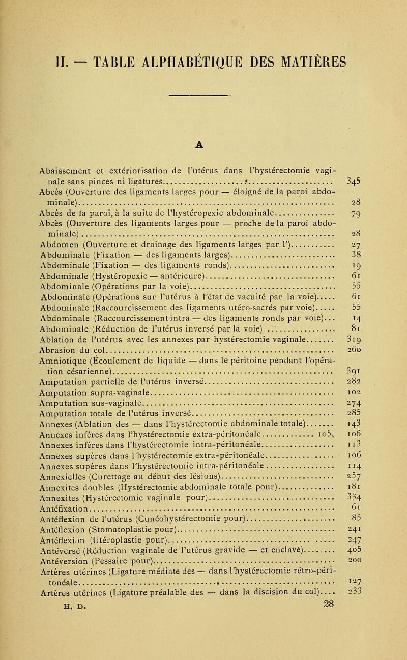 IL — TABLE ALPHABÉTIQUE DES MATIÈRES Abaissement et extériorisation de l'utérus dans l'hystérectomie vagi- nale sans pinces ni ligatures .• 345 Abcès (Ouverture des ligaments larges pour — éloigné de la paroi abdo- minale) 28 Abcès de la paroi, à la suite de l'hystéropexie abdominale 79 Abcès (Ouverture des ligaments larges pour — proche delà paroi abdo- minale) 28 Abdomen (Ouverture et drainage des ligaments larges par 1') 27 Abdominale (Fixation — des ligaments larges) 38 Abdominale (Fixation — des ligaments ronds) 19 Abdominale (Hystéropexie — antérieure) 61 Abdominale (Opérations par la voie) 55 Abdominale (Opérations sur l'utérus à l'état de vacuité par la voie) 61 Abdominale (Raccourcissement des ligaments utéro-sacrés par voie) 55 Abdominale (Raccourcissement intra — des ligaments ronds par voie)... 14 Abdominale (Réduction de l'utérus inversé par la voie) 81 Ablation de l'utérus avec les annexes par hystérectomie vaginale 31 g Abrasion du col 2G0 Amniotique (Ecoulement de liquide —dans le péritoine pendant l'opéra- tion césarienne) 3gi Amputation partielle de l'utérus inversé 282 Amputation supra-vaginale 102 Amputation sus-vaginale 274 Amputation totale de l'utérus inversé 285 Annexes (Ablation des — dans l'hystérectomie abdominale totale) 143 Annexes infères dans l'hystérectomie extra-péritonéale io5, 106 Annexes infères dans l'hystérectomie intra-péritonéale 113 Annexes supères dans l'hystérectomie extra-péritonéale 106 Annexes supères dans l'hystérectomie intra-péritonéale 114 Annexielles (Gurettage au début des lésions) 257 Annexites doubles (Hystérectomie abdominale totale pour) 181 Annexites (Hystérectomie vaginale pour) 334 Antéfixation 61 Antéflexion de l'utérus (Cunéohystérectomie pour) 85 Antéflexion (Stomatoplastie pour) 241 Antéflexion (Utéroplastie pour) 247 Antéversé (Réduction vaginale de l'utérus gravide — et enclavé) 405 Antéversion (Pessaire pour) 200 Artères utérines (Ligature médiate des — dans l'hystérectomie rétro-péri- tonéale l~l Artères utérines (Ligature préalable des — dans la discision du col).... 233 H. D. 28