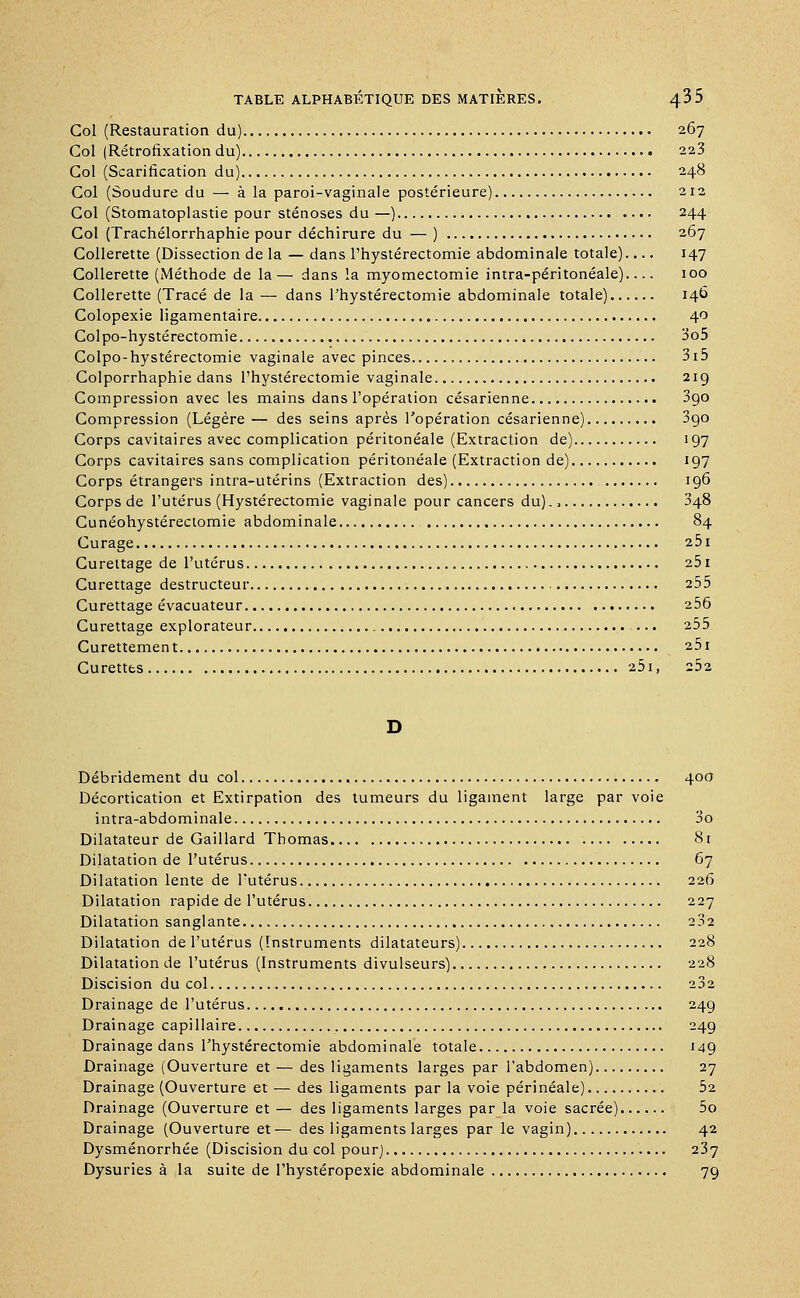 Col (Restauration du) 267 Col (Rétrofixation du) 223 Col (Scarification du) 248 Col (Soudure du — à la paroi-vaginale postérieure) 212 Col (Stomatoplastie pour sténoses du —) 244 Col (Trachélorrhaphie pour déchirure du — ) 267 Collerette (Dissection de la — dans l'hystérectomie abdominale totale) 147 Collerette (Méthode de la — dans la myomectomie intra-péritonéale) 100 Collerette (Tracé de la — dans l'hystérectomie abdominale totale) 146 Colopexie ligamentaire 40 Colpo-hystérectomie 3o5 Colpo-hystérectomie vaginale avec pinces 3i5 Colporrhaphie dans l'hystérectomie vaginale 219 Compression avec les mains dans l'opération césarienne 3go Compression (Légère — des seins après l'opération césarienne) 3go Corps cavitaires avec complication péritonéale (Extraction de) 197 Corps cavitaires sans complication péritonéale (Extraction de) 197 Corps étrangers intra-utérins (Extraction des) 196 Corps de l'utérus (Hystérectomie vaginale pour cancers du)., 348 Cunéohystéreciomie abdominale 84 Curage 25i Curettage de l'utérus 251 Curettage destructeur 255 Curettage évacuateur 256 Curettage explorateur ... 255 Curettemen t 251 Curettes 251, 2Ô2 Débridement du col 400 Décortication et Extirpation des tumeurs du ligament large par voie intra-abdominale 3o Dilatateur de Gaillard Thomas 81 Dilatation de l'utérus 67 Dilatation lente de l'utérus 226 Dilatation rapide de l'utérus 227 Dilatation sanglante 232 Dilatation de l'utérus (Instruments dilatateurs) 228 Dilatation de l'utérus (Instruments divulseurs) 228 Discision du col 232 Drainage de l'utérus 249 Drainage capillaire 249 Drainage dans l'hystérectomie abdominale totale 149 Drainage (Ouverture et — des ligaments larges par l'abdomen) 27 Drainage (Ouverture et — des ligaments par la voie périnéale) 52 Drainage (Ouverture et — des ligaments larges par la voie sacrée) 5o Drainage (Ouverture et — des ligaments larges par le vagin) 42 Dysménorrhée (Discision du col pour) 237 Dysuries à la suite de l'hystéropexie abdominale 79