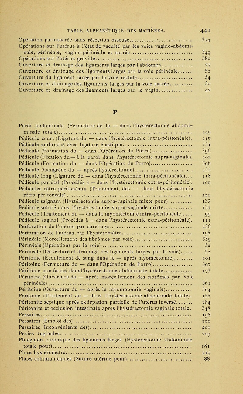 Opération para-sacrée sans résection osseuse ■ 374 Opérations sur l'utérus à l'état de vacuité par les voies vagino-abdomi- nale, périnéale, vagino-périnéale et sacrée 349 Opérations sur l'utérus gravide 38o Ouverture et drainage des ligaments larges par l'abdomen 27 Ouverture et drainage des ligaments larges par la voie périnéale bi Ouverture du ligament large par la voie rectale 54 Ouverture et drainage des ligaments larges par la voie sacrée 5o Ouverture et drainage des ligaments larges par le vagin 42 Paroi abdominale (Fermeture de la — dans Phystérectomie abdomi- minale totale) 149 Pédicule court (Ligature du — dans Phystérectomie intra-péritonéale). 116 Pédicule embroché avec ligature élastique i3i Pédicule (Formation du — dans l'Opération de Porro) 3g6 Pédicule (Fixation du — à la paroi dans Phystérectomie supra-vaginale). 102 Pédicule (Formation du — dans l'Opération de Porro) 396 Pédicule (Gangrène du — après hystérectomie) 133 Pédicule long (Ligature du — dans Phystérectomie intra-péritonéale)... 118 Pédicule pariétal (Procédés à — dans Phystérectomie extra-péritonéale). 109 Pédicules rétro-péritonéaux (Traitement des — dans Phystérectomie rétro-péritonéale) 121 Pédicule saignant (Hystérectomie supra-vaginale mixte pour) 133 Pédicule suturé dans Phystérectomie supra-vaginale mixte 131 Pédicule (Traitement du — dans la myomectomie intra-péritonéale).... 99 Pédicule vaginal (Procédés à — dans Phystérectomie extra-péritonéale). 111 Perforation de l'utérus par curettage 256 Perforation de l'utérus par Phystéromètre 195 Périnéale (Morcellement des fibromes par voie) 359 Périnéale (Opérations par la voie) 52 Périnéale (Ouverture et drainage des ligaments larges par la voie) 52 Péritoine (Ecoulement de sang dans le— après myomectomie) 101 Péritoine (Fermeture du — dans l'Opération de Porro) 397 Péritoine non fermé dans Phystérectomie abdominale totale 173 Péritoine (Ouverture du — après morcellement des fibromes par voie périnéale) 361 Péritoine (Ouverture du — après la myomotomie vaginale) 304 Péritoine (Traitement du — dans Phystérectomie abdominale totale). 155 Péritonite septique après extirpation partielle de l'utérus inversé 284 Péritonite et occlusion intestinale après Phystérectomie vaginale totale. 348 Pessaires 198 Pessaires (Emploi des) 202 Pessaires (Inconvénients des) 201 Pexies vaginales 209 Phlegmon chronique des ligaments larges (Hystérectomie abdominale totale pour) 181 Pince hystérofnètre 219 Plaies communicantes (Suture utérine pour) 88