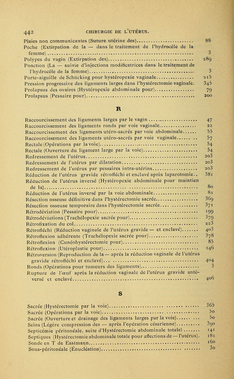 Plaies non communicantes (Suture utérine des) 88 Poche (Extirpation de la — dans le traitement de l'hydrocèle de la femme) 3 Polypes du vagin (Extirpation des) 28g Ponction (La — suivie d'injections modificatrices dans le traitement de l'hydrocèle de la femme) 3 Porte-aiguille de Schùcking pour hystéropexie vaginale 2i5 Pression progressive des ligaments larges dans l'hystérectomie vaginale. 3$.b Prolapsus des ovaires (Hystéropexie abdominale pour) 79 Prolapsus (Pessaire pour) 200 R Raccourcissement des ligaments larges par le vagin 47 Raccourcissement des ligaments ronds par voie vaginale 22 Raccourcissement des ligaments utéro-sacrés par voie abdominale 55 Raccourcissement des ligaments utéro-sacrés par voie vaginale 57 Rectale (Opérations par la voie) 54 Rectale (Ouverture du ligament large par la voie) 54 Redressement de l'utérus 2o3 Redressement de l'utérus par dilatation 2o3 Redressement de l'utérus par pessaires intra-utérins 2o3 Réduction de l'utérus gravide rétrofléchi et enclavé après laparotomie.. 38i Réduction de l'utérus inversé (Hystéropexie abdominale pour maintien de la) 80 Réduction de l'utérus inversé par la voie abdominale 81 Résection osseuse définitive dans l'hystérectomie sacrée 369 Résection osseuse temporaire dans l'hystérectomie sacrée 371 Rétrodéviation (Pessaire pour) 199 Rétrodéviations (Trachélopexie sacrée pour) 379 Rétrofixation du col 223 Rétrofléchi (Réduction vaginale de l'utérus gravide — et enclavé) 400 Rétroflexion adhérente (Trachélopexie sacrée pour) 378 Rétroflexion (Cunéohystérectomie pour) 85 Rétroflexion (Utéroplastie pour) 246 Rétroversion (Reproduction de la— après la réduction vaginale de l'utérus gravide rétrofléchi et enclavé) 4°4 Ronds (Opérations pour tumeurs des ligaments) 3 Rupture de l'œuf après la réduction vaginale de l'utérus gravide anté- versé et enclavé 4°° S Sacrée (Hystérectomie par la voie) 365 Sacrée (Opérations par la voie) 3o Sacrée (Ouverture et drainage des ligaments larges par la voie) 5o Seins (Légère compression des — après l'opération césarienne) 3go Septicémie péritonéale, suite d'Hystérectomie abdominale totale) 141 Septiques (Hystérectoniie abdominale totale pour affections de — l'utérus). 181 Sonde en T de Eastmann * I°° Sous-péritonéale (Enucléation) o0