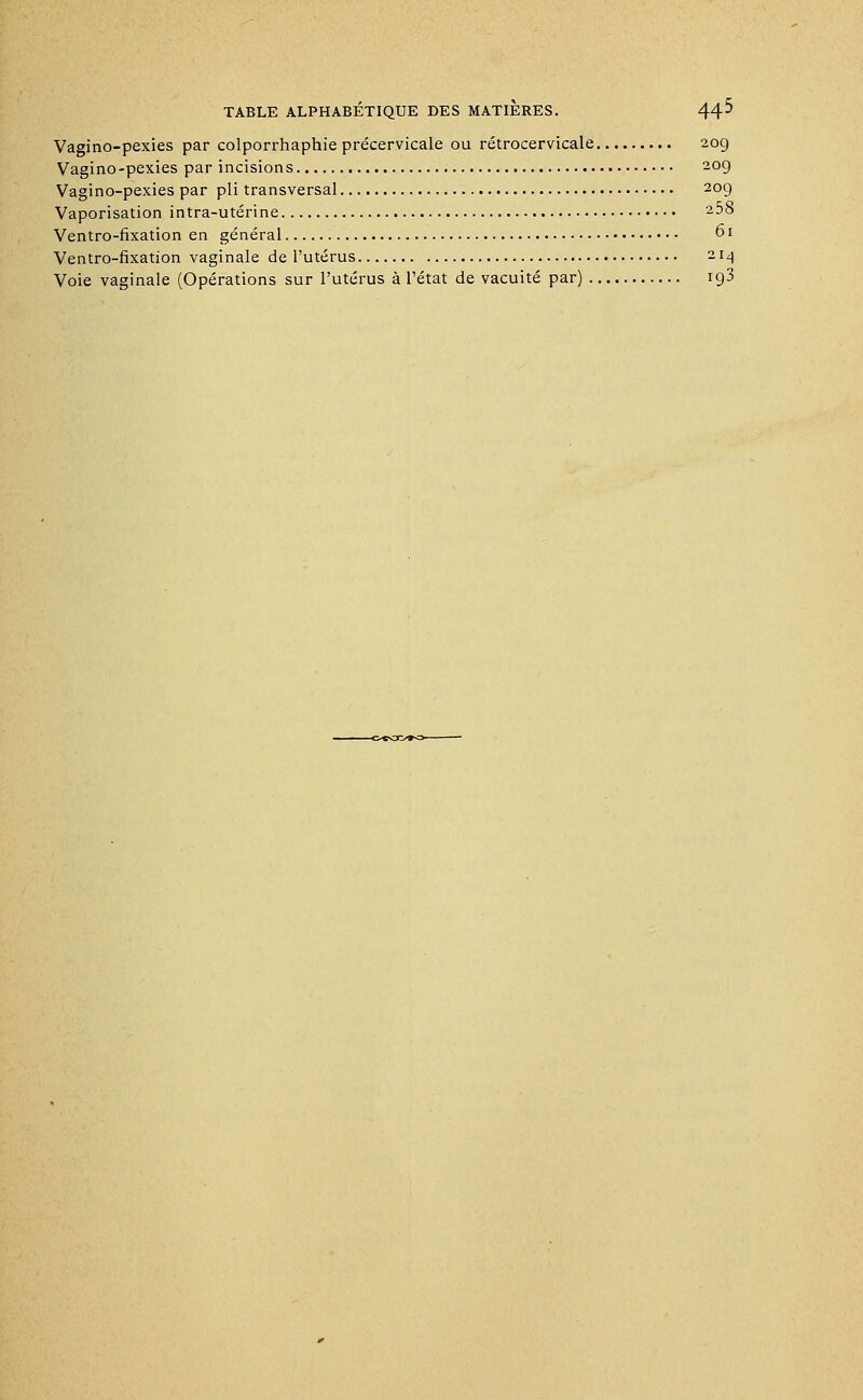 Vagino-pexies par colporrhaphie précervicale ou rétrocervicale 209 Vagino-pexies par incisions 209 Vagino-pexies par pli transversal 209 Vaporisation intra-utérine -58 Ventro-fixation en général 61 Ventro-fixation vaginale de l'utérus 214 Voie vaginale (Opérations sur l'utérus à l'état de vacuité par) 193