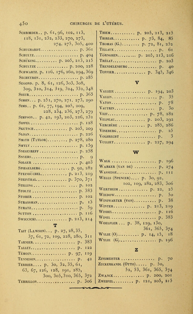 45o chirurgie: ScHROEDER. . p. 6l, 96, 102, I 10, 118, i3i, 232, 233, 270, 273, 274, 275, 3o5, 400 SCHUCHARDT p. 36 I SCHULTZ p. 404 SCHUKING p. 205, 2l3, 2l5 SCHULTZE p. 200, 228 SCHWARTZ. p. Il6, 176, 260, 294, 369 Secheyron p. 285 Second, p. 8, 61, 126, 3o3, 3o8, 309, 310, 314, 319, 324, 332, 348 Sieur p. 365 Simon... p. 251, 270, 271, 273,290 Sims.. p. 61, 77, 194, 2o5, 209, 228, 234, 236, 273, 279 Simpson., p. 42, 193, 2o3, 226, 232 Sippel p. 128 Skctsch p. 2o5, 209 Sloan . p. 226 Smith (Taylor) p. 278, 280 Smyly p. 159 Sneguireff p. 258 Snyers p. 9 Solger p. 403 Spiegelberg p. 92, 282 Steinbuchel p. 213. 219 Steinthal p. 370, 371 Stilling p. 102 Stoltz p. 383 Storer p. 102 Strassman p. 15 Stratz p. 59 SUTTON p. Il6 Swiccicki p. 213, 214 T Tait (Lawson)... p. 27, 28,35, 37, 61, 72. 109, 228, 280, 311 Tarnier p. 383 Talley p. 122 Témoin p. 97, 119 Tenneson p. 42 Terrier.... p. 3o, 32, 35, 61, 63, 67, 126, 128, 191, 285, 3oo, 3o5,3io, 365, 372 DE L'UTÉRUS. Thiem p. 205, 2l3, 2l5 Thiriar p. 73, 84, 85 Thomas (G.) p. 72, 81, 252 Tillaux p. 61 Torngren p. 205, 2i3, 216 Trélat p. 203 Trendelenburg p. 40 Tuffier p. 345, 346 Valleix p. 194, 2o3 Vallin p. 35 Vaton p. 78 Vautrin p. 3o Veit p. 78, 282 Velpeau p. 2o3, 292 Verchère p. 285, 286 Vineberg p. 25 Volbrecht p. 3 Vulliet p. 227, 294 W Walk p. 196 Warker (van de) p. 274 Wasseige p. III Wells (Spencer) .... p. 30,92, 102, 109, 282, 283, 3o6 Wertheim p. 22, 25 Wiedow p. 5o Winiwarter (von) p. 38 WlNTER p. 213, 219 Wisbel p. 116 Wisel p. 383 WOELFLER . . . p. 38, I29, l30, 36i, 365, 374 Wylie (0) p. 14, i5, 18 Wylie (G) p. 196 ZlNSMEISTER p. 70 Zuckerkandl (Otto) p. 5o, 52, 53, 36i, 365, 374 ZWANCK p. 200, 201