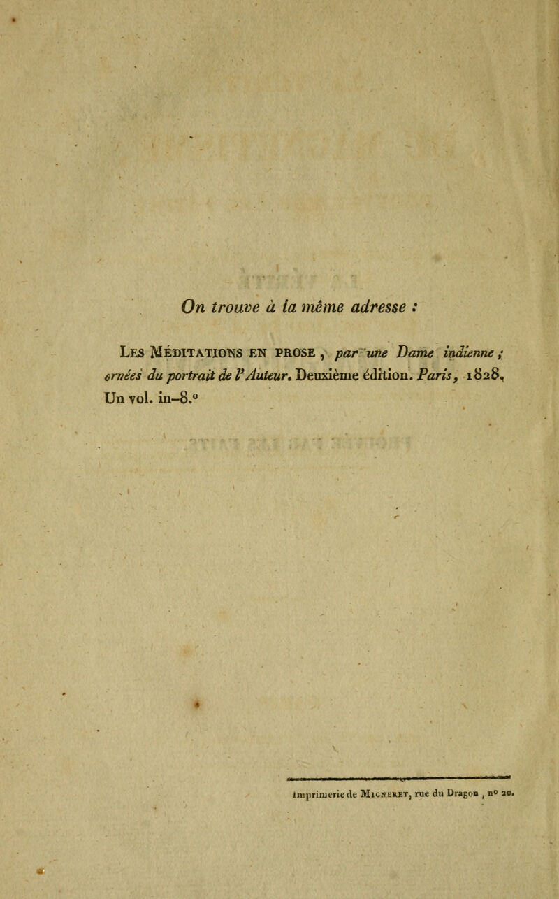 On trouve à (a même adresse : LES MÉDITATIONS EN PROSE, par une Dame indienne; ornées du portrait de VAuteur» Deuxième édition. Paris, 1828, Un vol. in-8.° Imprimerie de Migneret, rue du Dragon , n° a