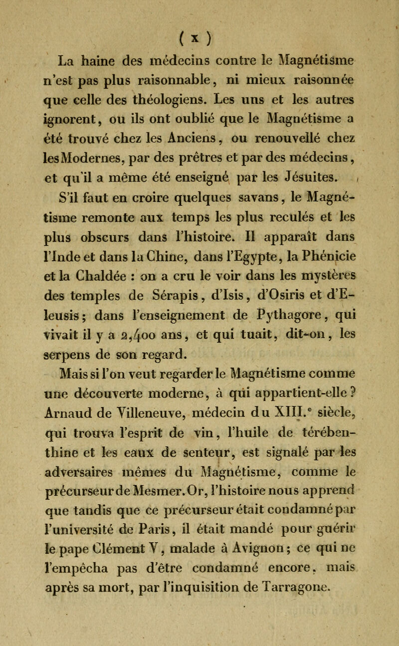 (*) La haine des médecins contre le Magnétisme n'est pas plus raisonnable, ni mieux raisonnée que celle des théologiens. Les uns et les autres ignorent, ou ils ont oublié que le Magnétisme a été trouvé chez les Anciens, ou renouvelle chez les Modernes, par des prêtres et par des médecins, et qu'il a même été enseigné par les Jésuites. , S'il faut en croire quelques savans, le Magné- tisme remonte aux temps les plus reculés et les plus obscurs dans l'histoire. Il apparaît dans l'Inde et dans la Chine, dans l'Egypte, la Phénicie et la Chaldée : on a cru le voir dans les mystères des temples de Sérapis, d'Isis, d'Osiris et d'E- leusis; dans l'enseignement de Pythagore, qui vivait il y a â,4oo ans, et qui tuait, dit-on, les serpens de son regard. Mais si l'on veut regarder le Magnétisme comme une découverte moderne, à qui appartient-elle ? Arnaud de Villeneuve, médecin du XIII.e siècle, qui trouva l'esprit de vin, l'huile de térében- thine et les eaux de senteur, est signalé par les adversaires mêmes du Magnétisme, comme le précurseur de Mesmer. Or, l'histoire nous apprend que tandis que ce précurseur était condamné par l'université de Paris, il était mandé pour guérir le pape Clément Y, malade à Avignon ; ce qui ne l'empêcha pas d'être condamné encore, mais après sa mort, par l'inquisition de Tarragone.
