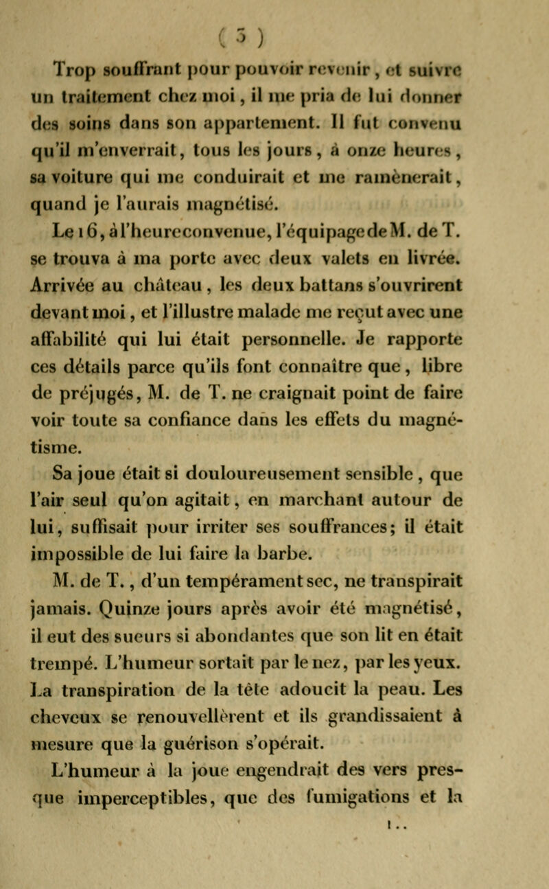 > ; Trop souffrant pour pou\oir Patenta , i I mii\ 1 0 un traitement chei moi , il me pria de lui rtnijtlii des soins dans son appartement. Il lut ( on\. nu qil'îl m'enverrait, Ions les jours, a on/c Ikiii, | . sa voiture qui me conduirait et me ramènerait, quand je l'aurais magnétise Le i6,àriieureeonvenue, l'équipagedeM. de T. se trouva à ma porte avec deux valets en livrée. Arrivée au château , les deux battans s'ouvrirent devant moi, et l'illustre malade me reçut avec une affabilité qui lui était personnelle. Je rapporte ces détails parce qu'ils font connaître que, libre de préjugés, M. de T. ne craignait point de faire voir toute sa confiance dans les effets du magné- tisme. Sa joue était si douloureusement sensible , que l'air seul qu'on agitait, en marchant autour de lui, suffisait pour irriter ses souffrances; il était impossible de lui faire la barbe. M. de T., d'un tempérament sec, ne transpirait jamais. Quinze jours après avoir été magnétisé, il eut des sueurs si abondantes que son lit en était trempé. L'humeur sortait par le nez, par les yeux. La transpiration de la tète adoucit la peau. Les cheveux se renouvellèrent et ils grandissaient â mesure que la guérison s'opérait. L'humeur à la joue engendrait des vers pres- que imperceptibles, que des fumigations et la ! ..