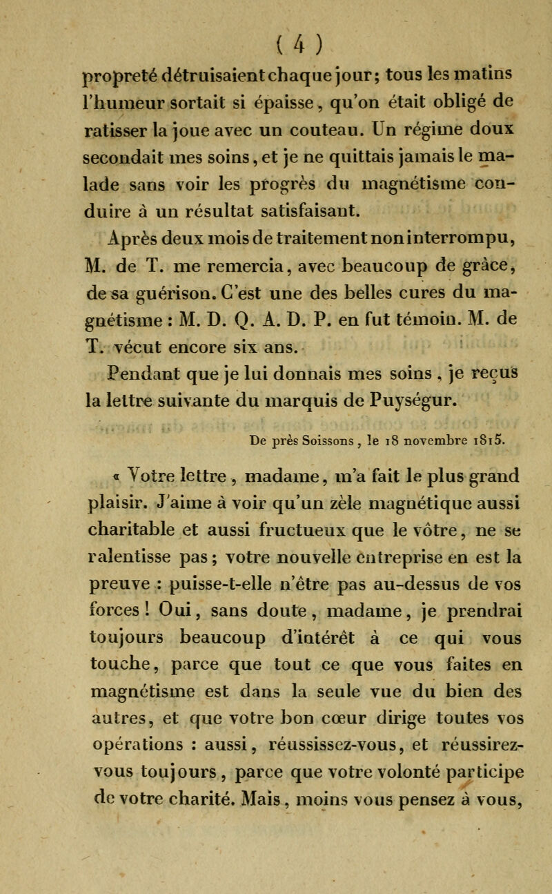 1.4.) propreté détruisaient chaque jour; tous les matins l'humeur sortait si épaisse, qu'on était obligé de ratisser la joue avec un couteau. Un régime doux secondait mes soins, et je ne quittais jamais le ma- lade sans voir les progrès du magnétisme con- duire à un résultat satisfaisant. Après deux mois de traitement non interrompu, M. de T. me remercia, avec beaucoup de grâce, de sa guérison. C'est une des belles cures du ma- gnétisme : M. D. Q. A. D. P. en fut témoin. M. de T. vécut encore six ans. Pendant que je lui donnais mes soins , je reçus la lettre suivante du marquis de Puységur. De près Soissons , le 18 novembre i8i5. « Votre lettre, madame, m'a fait le plus grand plaisir. J'aime à voir qu'un zèle magnétique aussi charitable et aussi fructueux que le vôtre, ne se ralentisse pas ; votre nouvelle entreprise en est la preuve : puisse-t-elle n'être pas au-dessus de vos forces! Oui, sans doute, madame, je prendrai toujours beaucoup d'intérêt à ce qui vous touche, parce que tout ce que vous faites en magnétisme est dans la seule vue du bien des autres, et que votre bon cœur dirige toutes vos opérations : aussi, réussissez-vous, et réussirez- vous toujours , parce que votre volonté participe de votre charité. Mais, moins vous pensez à vous,