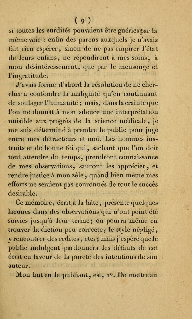 si toutes les surdités pouvaient être guéries par la même voie : enfin des parens auxquels je n'avais fait rien espérer, sinon de ne pas empirer l'état de leurs enfans, ne répondirent à mes soins, à mon désintéressement, que par le mensonge et l'ingratitude. J'avais formé d'abord la résolution de ne cher- cher à confondre la malignité qu'en continuant de soulager l'humanité j mais, dans la crainte que l'on ne donnât à mon silence une interprétation nuisible aux progrès de la science médicale, je me suis déterminé à prendre le public pour juge entre mes détracteurs et moi. Les hommes ins- truits et de bonne foi qui, sachant que l'on doit tout attendre du temps, prendront connaissance de mes observations, sauront les apprécier, et rendre justice à mon zèle, quand bien même mes efforts ne seraient pas couronnés de tout le succès désirable. Ce mémoire, écrit à la hâte, présente quelques lacunes dans des observations qui n'ont point été suivies jusqu'à leur terme 5 on pourra même en trouver la diction peu correcte, le style négligé, y rencontrer des redites, etc. ; mais j'espère que le public indulgent pardonnera les défauts de cet écrit en faveur de la pureté des intentions de son auteur. Mon but en le publiant, est, i°. De mettre au