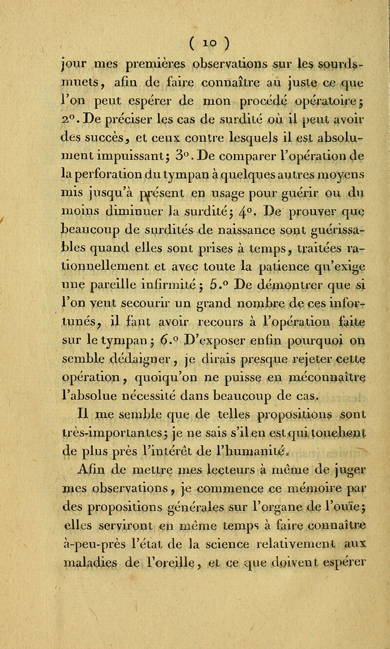 ( io) jour mes premières observations sur les sourds- muets, afin de faire connaître au juste ce que l'on peut espérer de mon procédé opératoire; i°. De préciser les cas de surdité où il peut avoir des succès, et ceux contre lesquels il est absolu- ment impuissant; 3°.De comparer l'opération de la perforation du tympan à quelques autres moyens mis jusqu'à présent en usage pour guérir ou du moins diminuer la surdité; 4°- I)e prouver que beaucoup de surdités de naissance sont guérissa- bles quand elles sont prises à temps, traitées ra- tionnellement et avec toute la patience qu'exige une pareille infirmité; 5.° De démontrer que si l'on veut secourir un grand nombre de ces infor- tunés, il faut avoir recours à l'opération faite sur le tympan ; 6.° D'exposer enfin pourquoi on semble dédaigner, je dirais presque rejeter cette opération? quoiqu'on ne puisse en méconnaître l'absolue nécessité dans beaucoup de cas. Il me semble que de telles propositions sont très-importantes; je ne sais s'il en est qui touchent de plus près l'intérêt de l'humanité* Afin de mettre mes lecteurs à même de juger mes observations, je commence ce mémoire par des propositions générales sur l'organe de l'ouïe; elles serviront en même temps à faire connaître à-peu-près l'état de la science relativement aux maladies de l'oreille ? et ce que doivent espérer