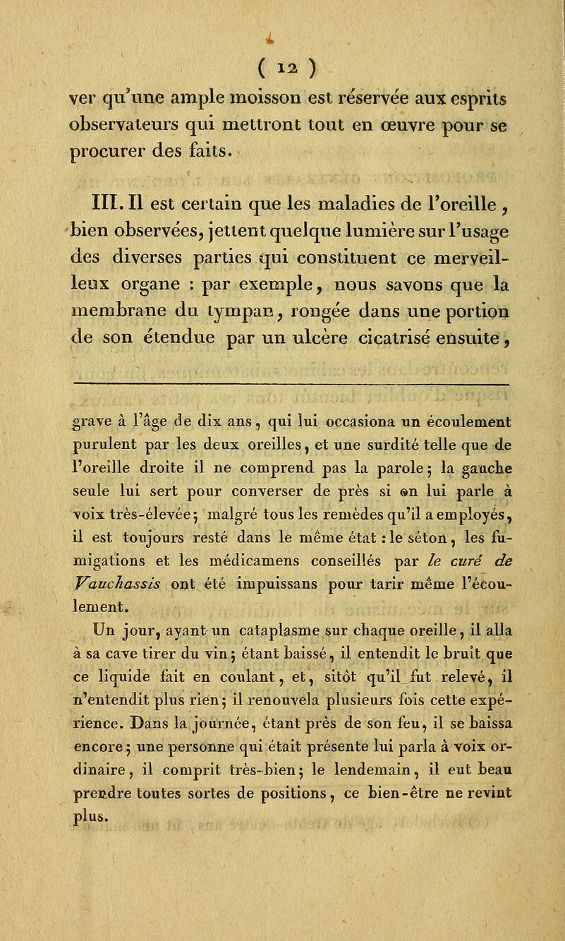 ( ».î ver qu'une ample moisson est réservée aux esprits observateurs qui mettront tout en œuvre pour se procurer des faits. III. Il est certain que les maladies de l'oreille , bien observées, jettent quelque lumière sur l'usage des diverses parties qui constituent ce merveil- leux organe : par exemple, nous savons que la membrane du tympan, rongée dans une portion de son étendue par un ulcère cicatrisé ensuite, grave à l'âge de dix ans, qui lui occasiona un écoulement purulent par les deux oreilles, et une surdité telle que de l'oreille droite il ne comprend pas la parole 5 la gauche seule lui sert pour converser de près si ®n lui parle à voix très-élevée; malgré tous les remèdes qu'il a employés, il est toujours resté dans le même état : le séton, les fu- migations et les médicamens conseillés par le curé de Vauchassis ont été impuissans pour tarir même l'écou- lement. Un jour, ayant un cataplasme sur chaque oreille, il alla à sa cave tirer du vin; étant baissé, il entendit le bruit que ce liquide fait en coulant, et, sitôt qu'il fut relevé, il n'entendit plus rien; il renouvela plusieurs fois cette expé- rience. Dans la journée, étant près de son feu, il se baissa encore ; une personne qui était présente lui parla à voix or- dinaire , il comprit très-bien; le lendemain, il eut beau prendre toutes sortes de positions, ce bien-être ne revint plus.