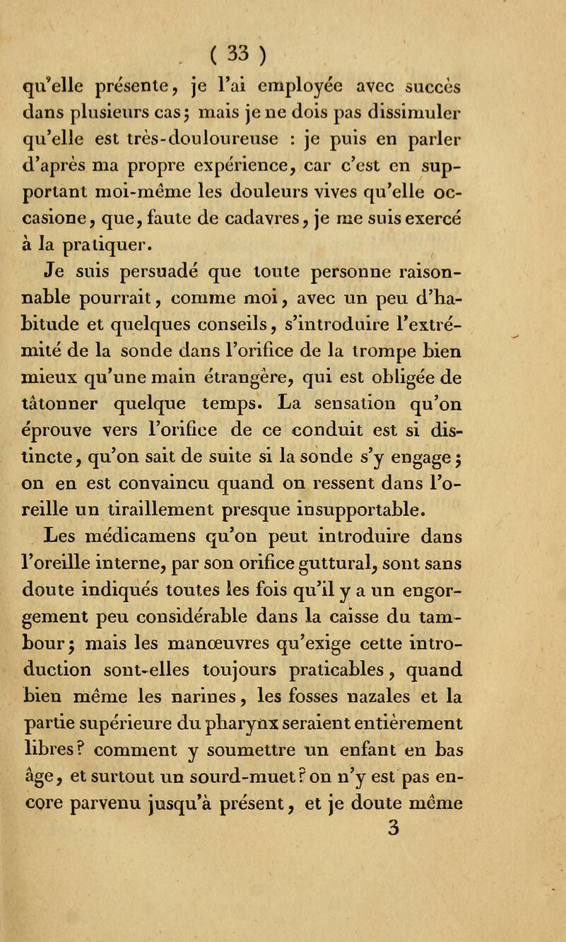 qu'elle présente, je l'ai employée avec succès dans plusieurs cas; mais je ne dois pas dissimuler qu'elle est très-douloureuse : je puis en parler d'après ma propre expérience, car c'est en sup- portant moi-même les douleurs vives qu'elle oc- casione, que, faute de cadavres, je me suis exercé à la pratiquer. Je suis persuadé que toute personne raison- nable pourrait, comme moi, avec un peu d'ha- bitude et quelques conseils, s'introduire l'extré- mité de la sonde dans l'orifice de la trompe bien mieux qu'une main étrangère, qui est obligée de tâtonner quelque temps. La sensation qu'on éprouve vers l'orifice de ce conduit est si dis- tincte , qu'on sait de suite si la sonde s'y engage ; on en est convaincu quand on ressent dans l'o- reille un tiraillement presque insupportable. Les médicamens qu'on peut introduire dans l'oreille interne, par son orifice guttural, sont sans doute indiqués toutes les fois qu'il y a un engor- gement peu considérable dans la caisse du tam- bour; mais les manœuvres qu'exige cette intro- duction sont-elles toujours praticables, quand bien même les narines, les fosses nazales et la partie supérieure du pharynx seraient entièrement libres? comment y soumettre un enfant en bas âge, et surtout un sourd-muet ? on n'y est pas en- core parvenu jusqu'à présent, et je doute même 3