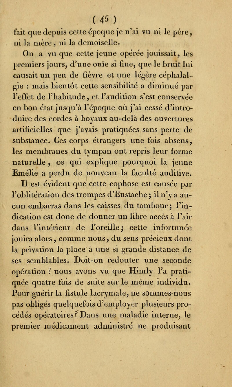 fait que depuis celte époque je n'ai vu ni le père, ni la mère , ni la demoiselle. On a vu que cette jeune opérée jouissait, les premiers jours, d'une ouïe si fine, que le bruit lui causait un peu de fièvre et une légère céphalal- gie : mais bientôt cette sensibilité a diminué par l'effet de l'habitude, et l'audition s'est conservée en bon état jusqu'à l'époque où j'ai cessé d'intro- duire des cordes à boyaux au-delà des ouvertures artificielles que j'avais pratiquées sans perte de substance. Ces corps étrangers une fois absens, les membranes du tympan ont repris leur forme naturelle , ce qui explique pourquoi la jeune Emélie a perdu de nouveau la faculté auditive. Il est évident que cette cophose est causée par l'oblitération des trompes d'Eustache; il n'y a au- cun embarras dans les caisses du tambour $ l'in- dication est donc de donner un libre accès à l'air dans l'intérieur de l'oreille ; cette infortunée jouira alors, comme nous, du sens précieux dont la privation la place à une si grande distance de ses semblables. Doit-on redouter une seconde opération ? nous avons vu que Himly l'a prati- quée quatre fois de suite sur le môme individu. Pour guérir la fistule lacrymale, ne sommes-nous pas obligés quelquefois d'employer plusieurs pro- cédés opératoires ? Dans une maladie interne, le premier médicament administré ne produisant